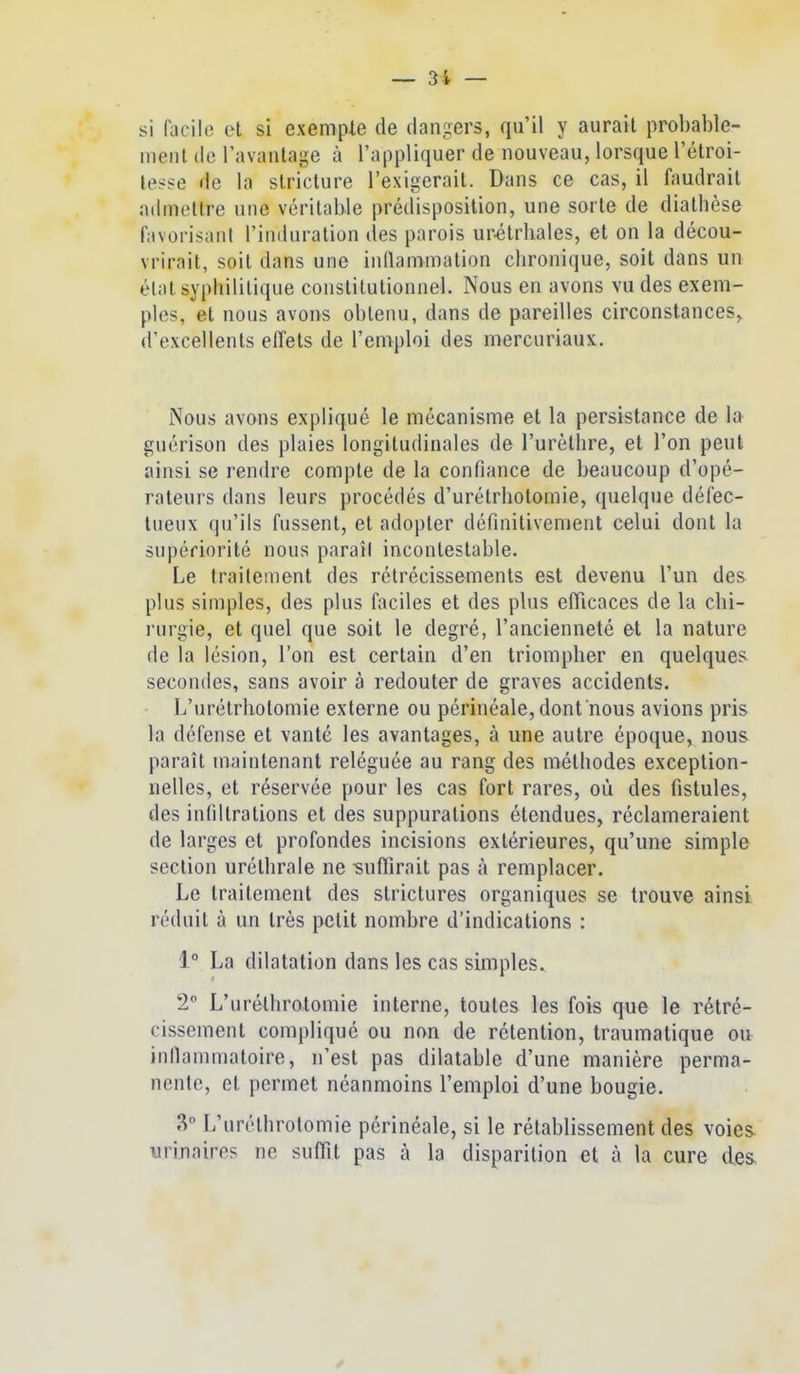 si facile ot si exemple de dangers, qu'il y aurait probable- ment (le l'avantage à l'appliquer de nouveau, lorsque l'étroi- lesse de la slricture l'exigerait. Dans ce cas, il faudrait admettre une véritable prédisposition, une sorte de diathèse favorisant l'induration des parois ur-étrhales, et on la décou- vrirait, soit dans une inllammation chronique, soit dans un état syphilitique constitutionnel. Nous en avons vu des exem- ples, et nous avons obtenu, dans de pareilles circonstances, d'excellents effets de l'emploi des mercuriaux. Nous avons expliqué le mécanisme et la persistance de la guérison des plaies longitudinales de l'urètlire, et l'on peut ainsi se rendre compte de la confiance de beaucoup d'opé- rateurs dans leurs procédés d'urétrhotomie, quelque défec- tueux qu'ils fussent, et adopter définitivement celui dont la supériorité nous paraîl incontestable. Le traiteinent des rétrécissements est devenu l'un des plus simples, des plus faciles et des plus eflicaces de la chi- rurgie, et quel que soit le degré, l'ancienneté et la nature de la lésion, l'on est certain d'en triompher en quelques secondes, sans avoir à redouter de graves accidents. L'urétrhotomie externe ou périnéale, dont nous avions pris la défense et vanté les avantages, à une autre époque, nous paraît maintenant reléguée au rang des méthodes exception- nelles, et réservée pour les cas fort rares, où des fistules, des infiltrations et des suppurations étendues, réclameraient de larges et profondes incisions extérieures, qu'une simple section uréthrale ne -sufTirait pas à remplacer. Le traitement des strictures organiques se trouve ainsi réduit à un très petit nombre d'indications : 1° La dilatation dans les cas simples. 2 L'uréthrotomie interne, toutes les fois que le rétré- cissement compliqué ou non de rétention, Iraumatique ou infiammatoire, n'est pas dilatable d'une manière perma- nente, et permet néanmoins l'emploi d'une bougie. 3° L'uréthrotomie périnéale, si le rétablissement des voies, urinaire? ne suOit pas à la disparition et à la cure des,