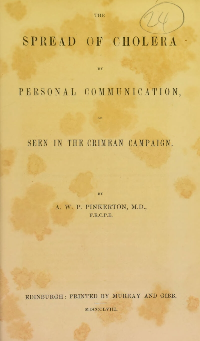 SPREAD OF CHOLERA BY PERSONAL COMMUNICATION, AS SEEN IN THE CRIMEAN CAMPAIGN. nv A. W. P. PINKERTON, M.D., F.R.C.P.E. EDINBURGH: PRINTED BY MURRAY AND OIBB. MDCCCLVIII.