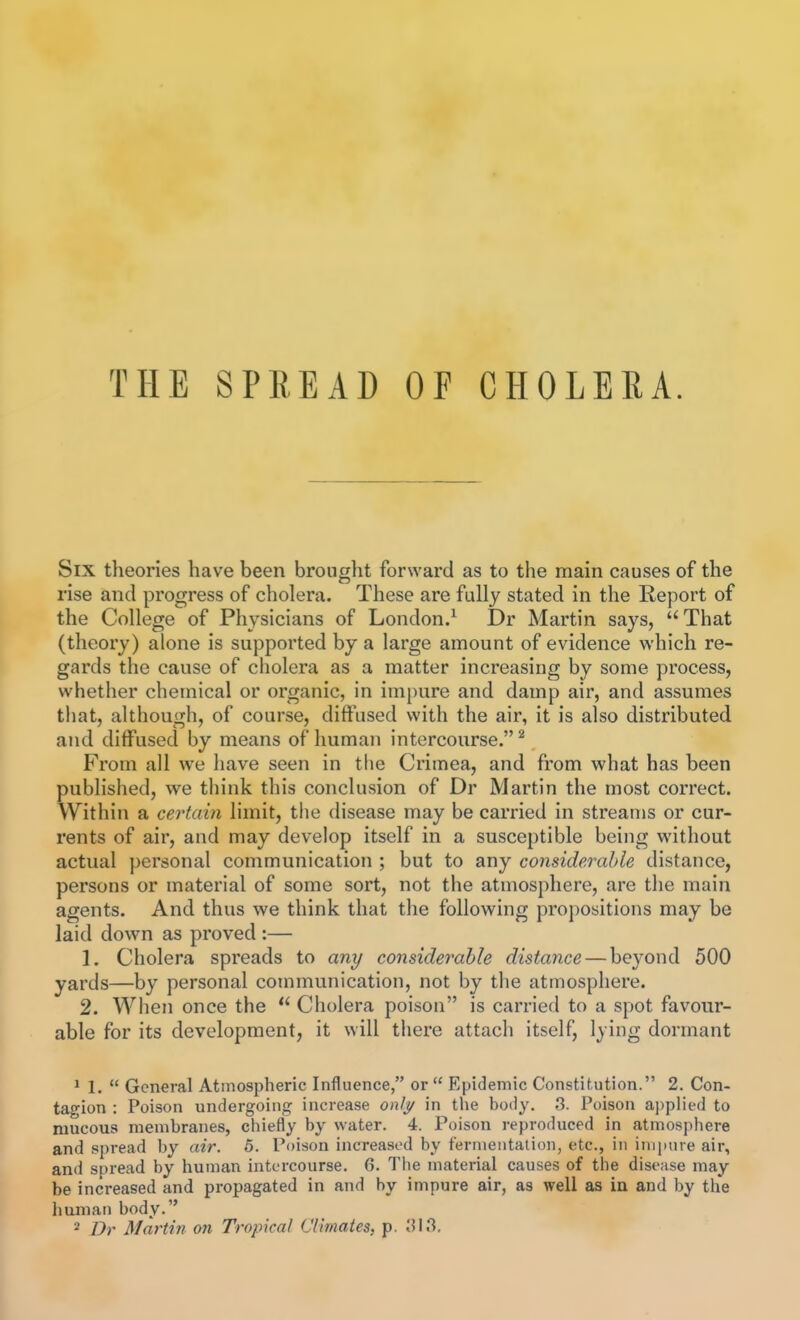 THE SPREAD OF CHOLERA. Six theories have been brought forward as to the main causes of the rise and progress of cholera. These are fully stated in the Report of the College of Physicians of London.^ Dr Martin says, That (theory) alone is supported by a large amount of evidence which re- gards the cause of cholera as a matter increasing by some process, whether chemical or organic, in impure and damp air, and assumes that, although, of course, diffused with the air, it is also distributed and diffused by means of human intercourse.^ From all we have seen in the Crimea, and from what has been published, we tliink this conclusion of Dr Martin the most correct. Within a certain limit, the disease may be carried in streams or cur- rents of air, and may develop itself in a susceptible being without actual personal communication ; but to any considerable distance, persons or material of some sort, not the atmosphere, are the main agents. And thus we think that tlie following propositions may be laid down as proved :— 1. Cholera spreads to any considerable distance — beyond 500 yards—by personal communication, not by the atmosphere. 2. When once the  Cholera poison is carried to a spot favour- able for its development, it will there attach itself, lying dormant ^ 1.  General Atmospheric Influence, or  Epidemic Constitution. 2. Con- tagion : Poison undergoing increase onlt/ in the body. 3. Poison applied to mucous membranes, chiefly by water. 4. Poison reproduced in atmosphere and spread by air. 5. Poison increased by termeiitalion, etc., in impure air, and spread by human intercourse. G. Tlie material causes of the disease may be increased and propagated in and by impure air, as well as in and by the human body. 2 Dr Martin on Tropical Climates, p. 'M?>.