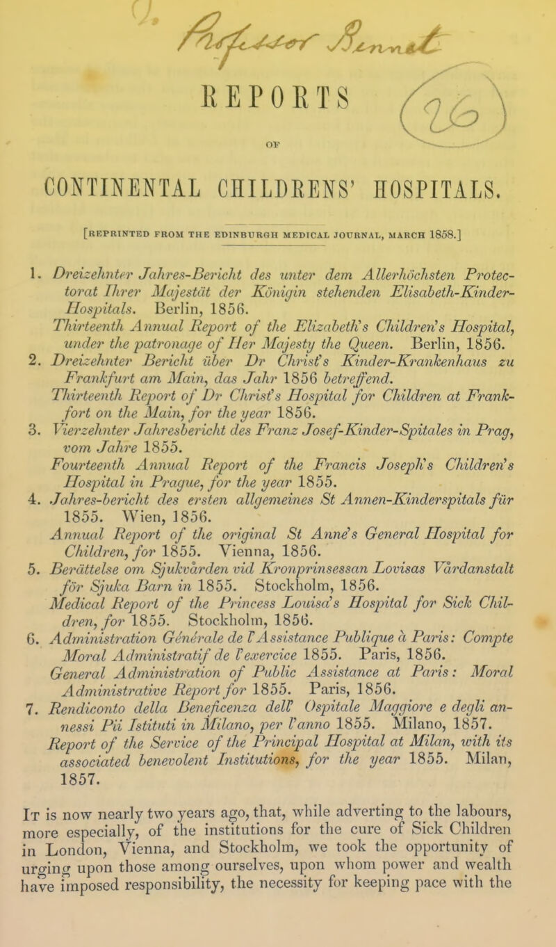 REPORTS OF CONTINENTAL CHILDRENS' HOSPITALS. [reprinted from the EDINBURGH MEDICAL JOURNAL, MARCH 1858.] 1. Dreizehntcr Jahres-Bericht des unter dem Allerhdchsten Frotec- torat Hirer MajestCit der Konigin stehenden Elisabeth-Kinder- Hospitals. Berlin, 1856. Thirteenth Annual Report of the Elizabeth's Children's Hospital, under the patronage of Her Majesty the Queen. Berlin, 1856. 2. Dreizehnter Bericht iiber Dr Christ's Kinder-Kranhenhans zu Frankfw^t am Main, das Jahr 1856 betreffend. Thirteenth Report of Dr Christ's Hospital for Children at Frank- fort on the Main, for the year 1856. 3. Vierzehnter Jahresbericht des Franz Josef-Kinder-Spitales in Prag, vom Jalire 1855. Fourteenth Annual Report of the Francis Joseph's Children's Hospital in Prague, for the year 1855. 4. .Jahres-bericht des ersten allgemeines St Annen-Kinderspitals fur 1855. Wien, 1856. Annual Report of the original St Ann^s General Hospital for Children, for 1855. Vienna, 1856. 5. Berdttelse om Sjukvarden vid Kronprinsessan Lovisas Vdrdanstalt for Sjuka Barn in 1855. Stockholm, 1856. Medical Report of the Princess Louisa's Hospital for Sick Chil- dren, for 1855. Stockholm, 1856. G. Administration Gemh'ale de TAssistance Publique a Paris: Compte Moral Administratif de Fexercice 1855. Paris, 1856. General Administration of Public Assistance at Paris: Moral Administrative Report for 1855. Paris, 1856. 7. Rendiconto della Beneficenza deVH Ospitale Maggiore e degli an- nessi Pii Tstituti in Milano, per I'anno 1855. Milano, 1857. Report of the Service of the Principal Hospital at Milan, xoith its associated benevolent Institutions, for the year 1855. Milan, 1857. It is now nearly two years ago, that, while adverting to the labours, more especially, of the institutions for the cure of Sick Children in London, Vienna, and Stockholm, we took the opportunity of uro-ing upon those among ourselves, upon whom power and wealth have imposed responsibility, the necessity for keeping pace with the