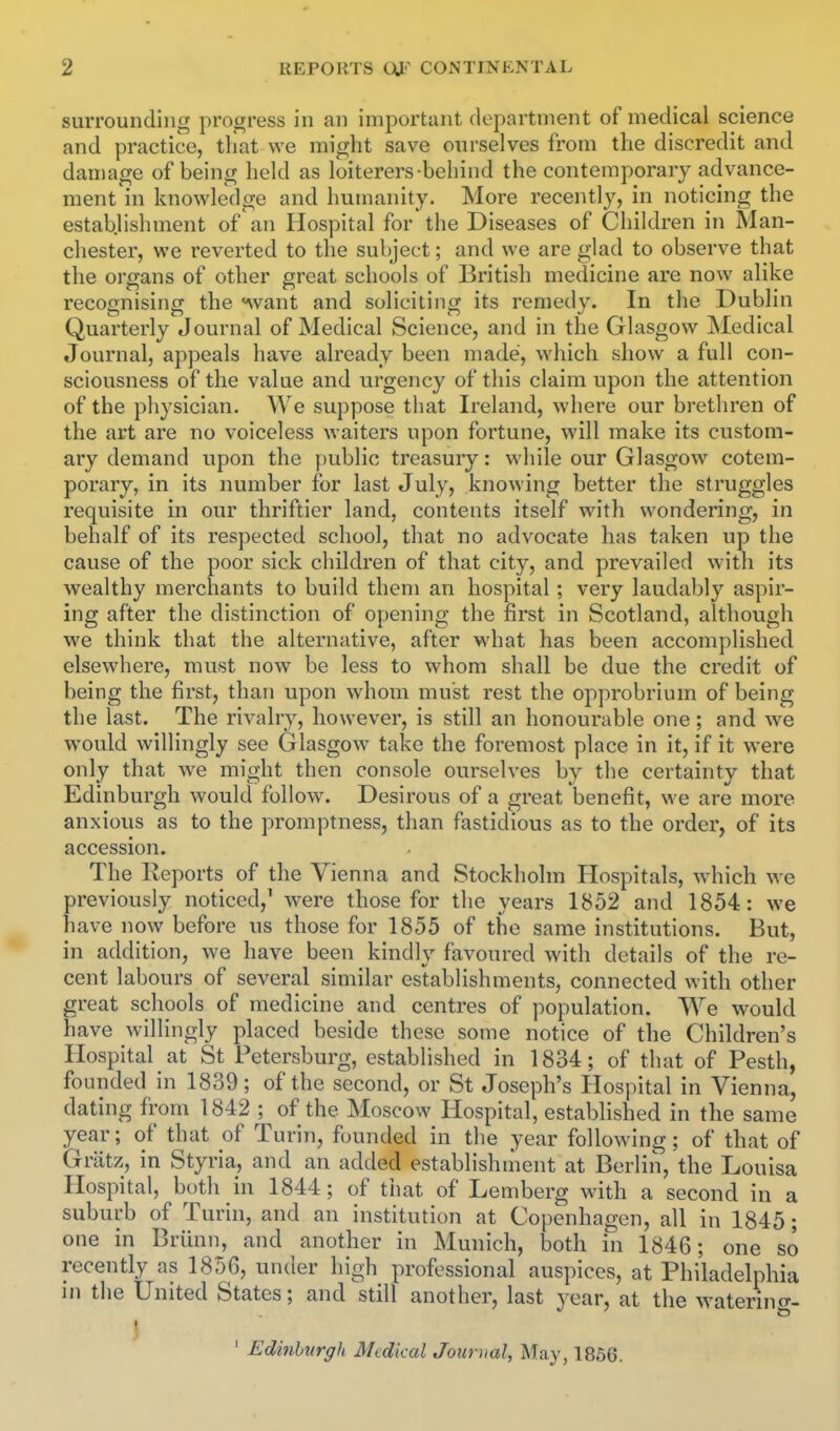 surrounding progress in an important department of medical science and practice, that we might save ourselves from the discredit and damage of being held as loiterers behind the contemporary advance- ment in knowledge and humanity. More recently, in noticing the establishment of an Hospital for the Diseases of Children in Man- chester, we reverted to the subject; and we are glad to observe that the organs of other great schools of British medicine are now alike recognising the ^vant and soliciting its remedy. In the Dublin Quarterly Journal of Medical Science, and in the Glasgow Medical Journal, appeals have already been made*, which show a full con- sciousness of the value and urgency of this claim upon the attention of the physician. We suppose that Ireland, where our brethren of the art are no voiceless waiters upon fortune, will make its custom- ary demand upon the public treasury: while our Glasgow cotem- porary, in its number for last July, knowing better the struggles requisite in our thriftier land, contents itself with wondering, in behalf of its respected school, that no advocate has taken up the cause of the poor sick children of that city, and prevailed with its wealthy merchants to build them an hospital; very laudably aspir- ing after the distinction of opening the first in Scotland, although we think that the alternative, after what has been accomplished elsewhere, must now be less to whom shall be due the credit of being the first, than upon whom must rest the opprobrium of being the last. The rivalry, however, is still an honourable one; and we would willingly see Glasgow take the foremost place in it, if it were only that we might then console ourselves by the certainty that Edinburgh would follow. Desirous of a great benefit, we are more anxious as to the promptness, than fastidious as to the order, of its accession. The Reports of the Vienna and Stockholm Hospitals, which we previously noticed,' were those for the years 1852 and 1854: we have now before us those for 1855 of the same institutions. But, in addition, we have been kindly favoured Avith details of the re- cent labours of several similar establishments, connected with other great schools of medicine and centres of population. We would have willingly placed beside these some notice of the Children's Hospital at St Petersburg, established in 1834; of that of Pesth, founded in 1839; of the second, or St Joseph's Hospital in Vienna, dating from 1842 ; of the Moscow Hospital, estabhshed in the same year; of that of Turin, founded in the year following; of that of Grlitz, in Styria, and an added establishnient at Berlin, the Louisa Hospital, both in 1844; of that of Lemberg with a second in a suburb of Turin, and an institution at Copenhagen, all in 1845; one in Briinn, and another in Munich, both in 1846; one so recently as 1856, under high professional auspices, at Philadelphia in the United States; and still another, last year, at the watering- ' Edinburgh Medical Journal, May, 1856.
