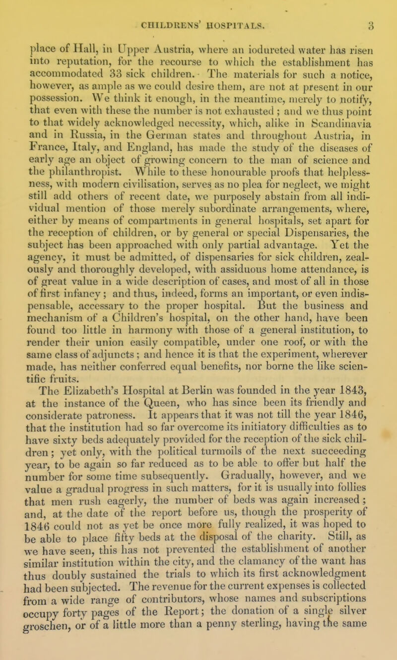 place of Hall, in Upper Austria, where an iodureteJ water has risen into reputation, for the recourse to whicli the establishment has accommodated 33 sick children. The materials for such a notice, however, as ample as we couhl desii e them, are not at present in our possession. We think it enough, in the meantime, merely to notify, that even with these the number is not exhausted ; and we thus point to that widely acknowledged necessity, which, alike in Scandinavia and in Russia, in the German states and throughout Austria, in France, Italy, and England, has made the study of the diseases of early age an object of growing concern to the man of science and the philanthropist. Wliile to these honourable proofs that helpless- ness, with modern civilisation, serves as no plea for neglect, we might still add others of recent date, we purposely abstain from all indi- vidual mention of those merely subordinate arrangements, where, either by means of compartments in general hospitals, set apart for the reception of children, or by general or special Dispensaries, the subject has been approached with only partial advantage. Yet the agency, it must be admitted, of dispensaries for sick children, zeal- ously and thoroughly developed, with assiduous home attendance, is of great value in a wide description of cases, and most of all in those of first infancy ; and thus, indeed, forms an important, or even indis- pensable, accessary to the proper hospital. But the business and mechanism of a Children's hospital, on the other hand, have been found too little in harmony with those of a general institution, to render their union easily compatible, under one roof, or with the same class of adjuncts ; and hence it is that the experiment, wherever made, has neither conferred equal benefits, nor borne the like scien- tific fruits. The Elizabeth's Hospital at Berlin was founded in the 3'ear 1843, at the instance of the Queen, who has since been its friendly and considerate patroness. It appears that it was not till the year 1846, that the institution had so far overcome its initiatory difficulties as to have sixty beds adequately provided for the reception of the sick chil- dren ; yet only, wnth the political turmoils of the next succeeding year, to be again so far reduced as to be able to offer but half the number for some time subsequently. Gradually, however, and we value a gradual progress in such matters, for it is usually into follies that men rush eagerly, the number of beds was again increased ; and, at the date of the report before us, though the prosperity of 1846 could not as yet be once more fully realized, it was hoped to be able to place fifty beds at the disposal of the charity. Still, as we have seen, this has not prevented the establishment of another similar institution within the city, and the clamancy of the want has thus doubly sustained the trials to which its first acknowledgment had been subjected. The revenue for the current expenses is collected from a wide range of contributors, whose names and subscriptions occupy forty pages of the Report; the donation of a single silver groschen, or of a little more than a penny sterling, having the same