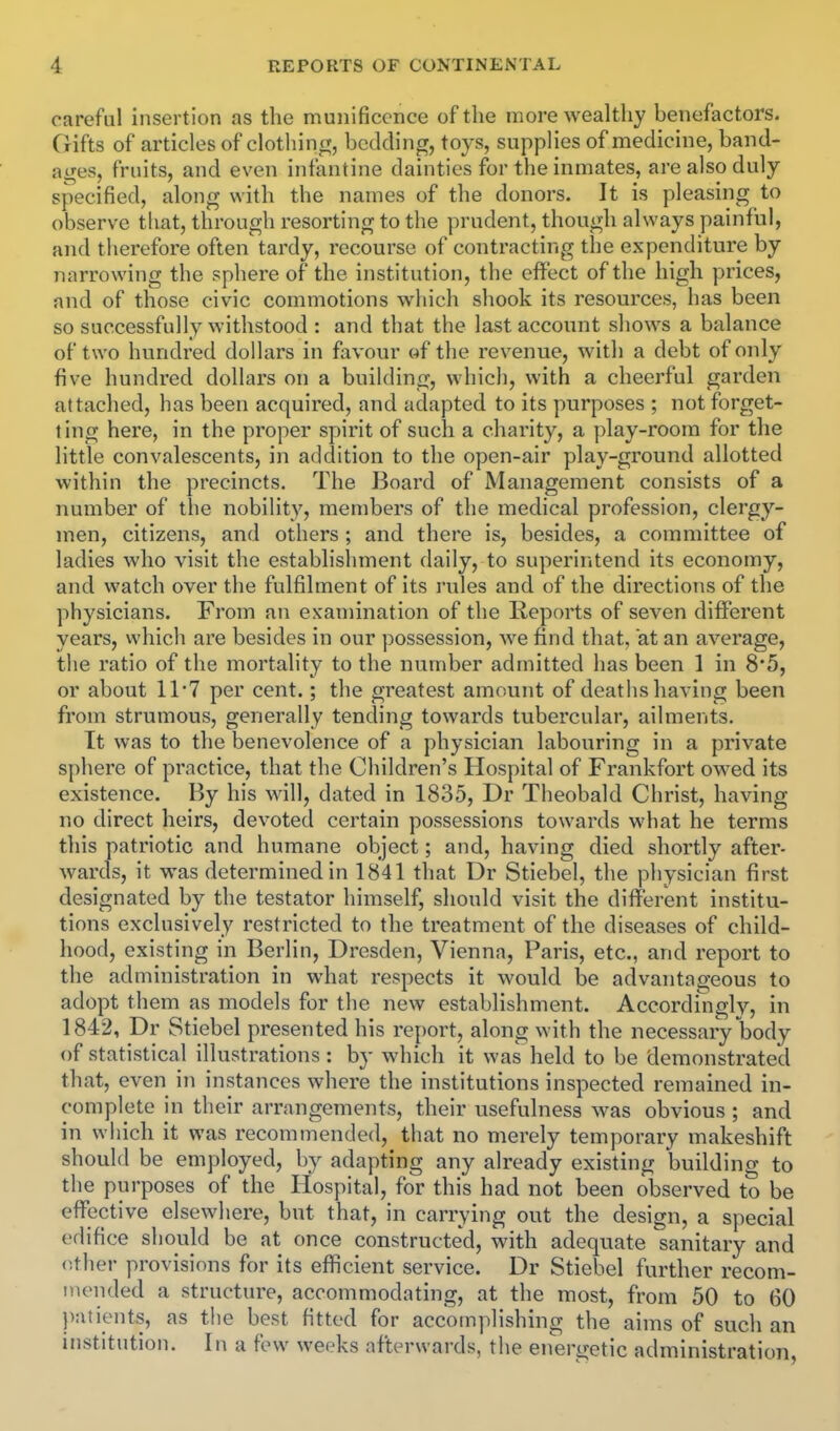 careful Insertion as the munificence of the more wealthy benefactors. Gifts of articles of clothincr, bedding, toys, supplies of medicine, band- ai^es, fruits, and even infantine dainties for the inmates, are also duly specified, along with the names of the donors. It is pleasing to observe that, through resorting to the prudent, though always painful, and therefore often tardy, recourse of contracting the expenditure by narrowing the sphere of the institution, the effect of the high prices, and of those civic commotions which shook its resources, has been so successfully withstood : and that the last account shows a balance of two hundred dollars in favour of the revenue, with a debt of only five hundred dollars on a building, which, with a cheerful garden attached, has been acquired, and adapted to its purposes ; not forget- ting here, in the proper spirit of such a charity, a play-room for the little convalescents, in addition to the open-air play-ground allotted within the precincts. The Board of Management consists of a number of the nobility, members of the medical profession, clergy- men, citizens, and others; and there is, besides, a committee of ladies who visit the establishment daily, to superiritend its economy, and watch over the fulfilment of its rules and of the directions of the physicians. From an examination of the Reports of seven different years, which are besides in our possession, we find that, at an average, the ratio of the mortality to the number admitted has been 1 in 8'5, or about 11*7 per cent.; the greatest amount of deaths having been from strumous, generally tending towards tubercular, ailments. It was to the benevolence of a physician labouring in a private sphere of practice, that the Children's Hospital of Frankfort owed its existence. By his will, dated in 1835, Dr Theobald Christ, having no direct heirs, devoted certain possessions towards what he terms this patriotic and humane object; and, having died shortly after- wards, it was determined in 1841 that Dr Stiebel, the physician first designated by the testator himself, should visit the different institu- tions exclusively restricted to the treatment of the diseases of child- hood, existing in Berlin, Dresden, Vienna, Paris, etc., and report to the administration in what respects it would be advantageous to adopt them as models for the new establishment. Accordingly, in 1842, Dr Stiebel presented his report, along with the necessary body of statistical illustrations: by which it was held to be demonstrated that, even in instances where the institutions inspected remained in- complete in their arrangements, their usefulness was obvious ; and in which it was recommended, that no merely temporary makeshift should be employed, by adapting any already existing building to the purposes of the Hospital, for this had not been observed to be effective elsewhere, but that, in carrying out the design, a special edifice should be at once constructed, with adequate sanitary and other provisions for its efficient service. Dr Stiebel further recom- nuMided a structure, accommodating, at the most, from 50 to 60 patients, as the best fitted for accomplishing the aims of such an institution. In a few weeks afterwards, the energetic administration.