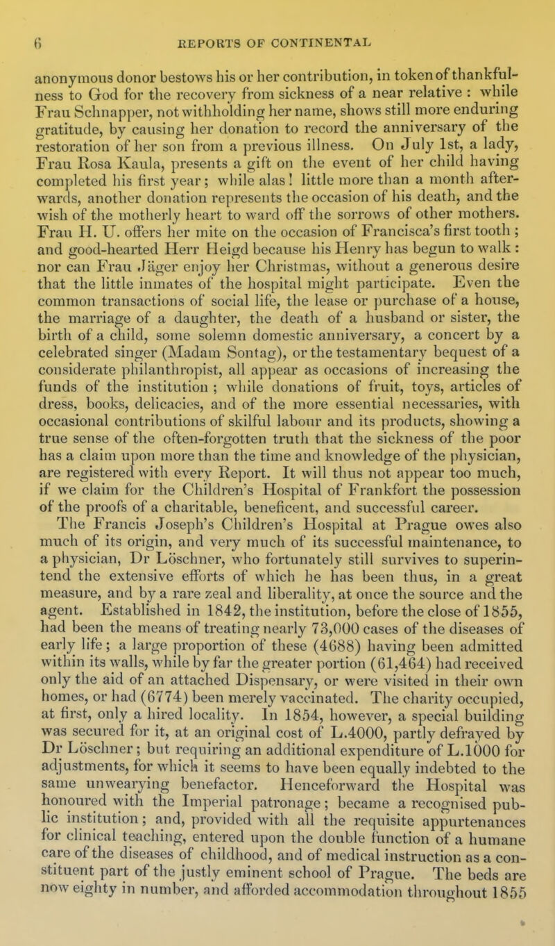 anonymous donor bestows his or her contribution, in token of thankful- ness to God for the recovery from sickness of a near relative : while Frau Schnapper, not withholding her name, shows still more enduring gratitude, by causing her donation to record the anniversary of the restoration of her son from a previous illness. On July 1st, a lady, Frau Rosa Kaula, presents a gift on the event of her child having completed his first year; wliile alas! little more than a month after- wards, another donation represents the occasion of his death, and the wish of the motherly heart to ward off the sorrows of other mothers. Frau H. U. offers her mite on the occasion of Francisca's first tooth ; and good-hearted Herr Heigd because his Henry has begun to walk : nor can Frau .liiger enjoy her Christmas, without a generous desire that the little inmates of the hospital might participate. Even the common transactions of social life, the lease or ])urchase of a house, the marriage of a daughter, the death of a husband or sister, the birth of a child, some solemn domestic anniversary, a concert by a celebrated singer (Madam Sontag), or the testamentary' bequest of a considerate philanthropist, all appear as occasions of increasing the funds of the institution ; while donations of fruit, toys, articles of dress, books, delicacies, and of the more essential necessaries, with occasional contributions of skilful labour and its products, showing a true sense of the often-forgotten truth that the sickness of the poor has a claim upon more than the time and knowledge of the physician, are registered with every Report. It will thus not appear too much, if we claim for the Children's Hospital of Frankfort the possession of the proofs of a charitable, beneficent, and successful career. The Francis Joseph's Children's Hospital at Prague owes also much of its origin, and very much of its successful maintenance, to a physician, Dr Loschner, who fortunately still survives to superin- tend the extensive efforts of which he has been thus, in a great measure, and by a rare zeal and liberality, at once the source and the agent. Established in 1842, the institution, before the close of 1855, had been the means of treating nearly 73,000 cases of the diseases of early life; a large proportion of these (4688) having been admitted within its walls, while by far the greater portion (61,464) had received only the aid of an attached Dispensary, or were visited in their own homes, or had (6Y74) been merely vaccinated. The charity occupied, at first, only a hired locality. In 1854, however, a special building was secured for it, at an original cost of L.4000, partly defrayed by Dr Loschner; but requiring an additional expenditure of L.IOOO for adjustments, for which it seems to have been equally indebted to the same unwearying benefactor. Henceforward tlie Hospital was honoured with the Imperial patronage; became a recognised pub- lic institution; and, provided with all the requisite appurtenances for clinical teaching, entered upon the double function of a humane care of the diseases of childhood, and of medical instruction as a con- stituent part of the justly eminent school of Prague. The beds are now eighty in number, and afforded accommodation throughout 1855