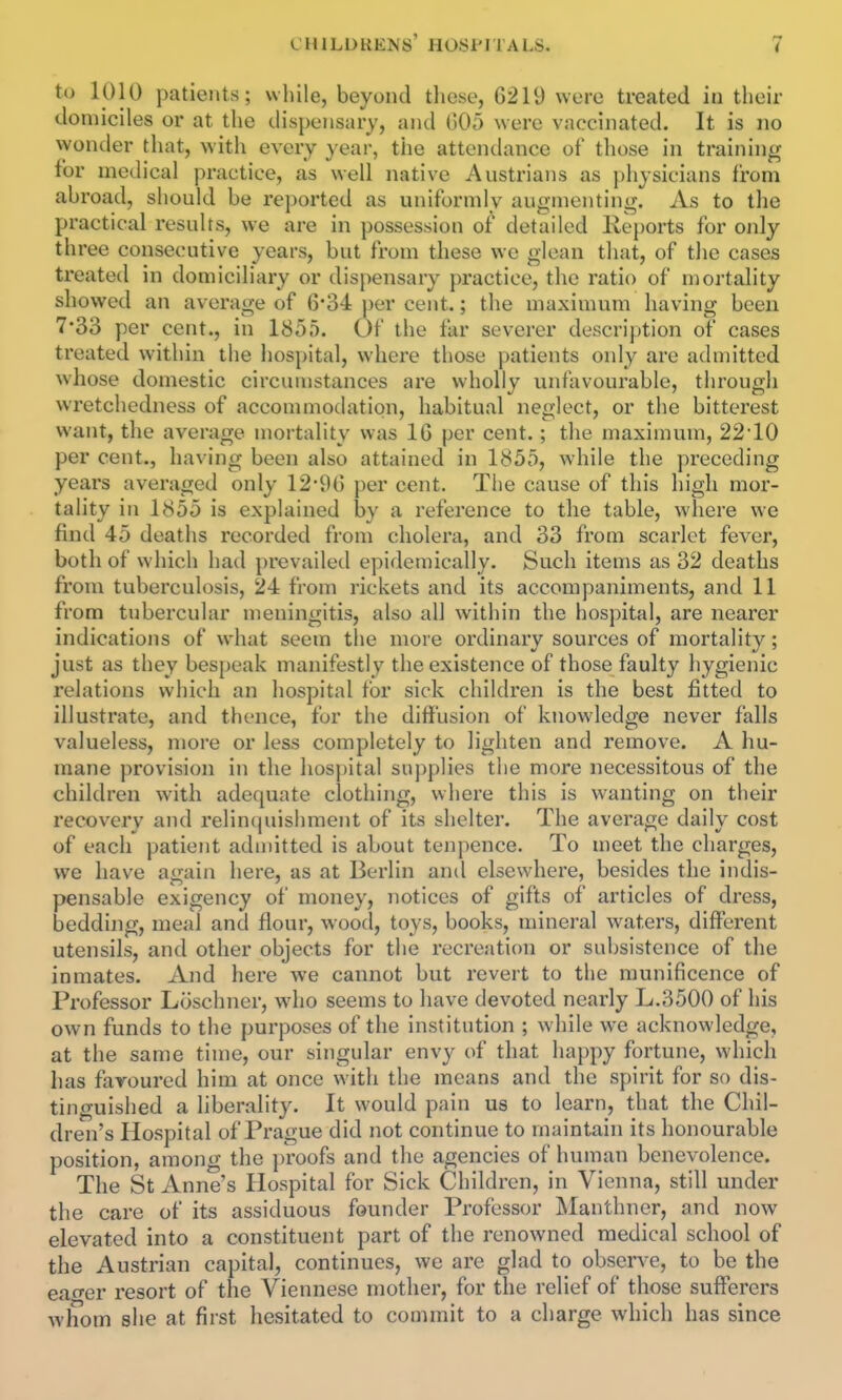 to 1010 patients; while, beyond those, 6219 were treated in their domiciles or at the dispensary, and (505 were vaccinated. It is no wonder that, with every year, the attendance of those in training for medical practice, as well native Austrians as physicians from abroad, should be reported as uniformly augmenting. As to the practical results, we are in possession of detailed Re[)orts for only three consecutive years, but from these we glean that, of the cases treated in domiciliary or dispensary practice, the ratio of mortality showed an average of 6'34 per cent.; the maximum having been 7*33 per cent., in 1855. Of the far severer descrij)tion of cases treated within the hospital, where those patients only are admitted whose domestic circumstances are wholly unfavourable, through wretchedness of accommodation, habitual neglect, or the bitterest want, the average mortality was IG per cent.; the maximum, 22*10 per cent., having been also attained in 1855, while the preceding years averaged only 12-9(5 per cent. The cause of this high mor- tality in 1855 is explained by a reference to the table, where we find 45 deaths recorded from cholera, and 33 from scarlet fever, both of which had prevailed epidemically. Such items as 32 deaths from tuberculosis, 24 from rickets and its accompaniments, and 11 from tubercular meningitis, also all within the hospital, are nearer indications of what seem the more ordinary sources of mortality; just as they bespeak manifestly the existence of those faulty hygienic relations which an hospital for sick children is the best fitted to illustrate, and thence, fur the diffusion of knowledge never falls valueless, more or less completely to lighten and remove. A hu- mane provision in the hospital supplies the more necessitous of the children with adequate clothing, where this is wanting on their recovery and relinquishment of its shelter. The average daily cost of each patient admitted is about tenpence. To meet the charges, we have again here, as at Berlin and elsewhere, besides the indis- pensable exigency of money, notices of gifts of articles of dress, bedding, meal and flour, wood, toys, books, mineral waters, different utensils, and other objects for the recreation or subsistence of the inmates. And here we cannot but revert to the munificence of Professor Loschner, who seems to have devoted nearly L.3500 of his own funds to the purposes of the institution ; while we acknowledge, at the same time, our singular envy of that happy fortune, which has favoured him at once with the means and the spirit for so dis- tinguished a liberality. It would pain us to learn, that the Chil- dren's Hospital of Prague did not continue to maintain its honourable position, among the proofs and the agencies of human benevolence. The St Anne's Hospital for Sick Children, in Vienna, still under the care of its assiduous founder Professor Manthner, and now elevated into a constituent part of the renowned medical school of the Austrian capital, continues, we are glad to observe, to be the eao-er resort of the Viennese mother, for the relief of those sufferers whom she at first hesitated to commit to a charge which has since