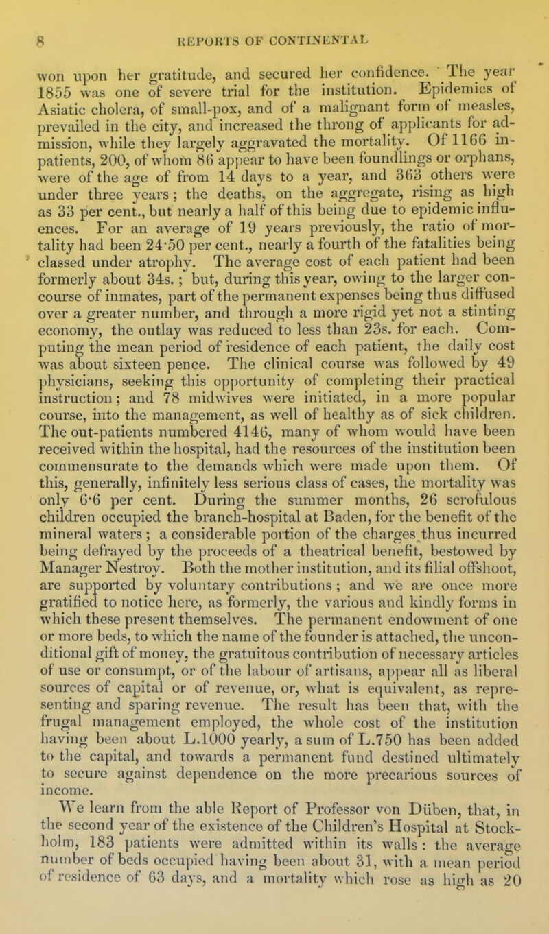 won upon her gratitude, and secured her confidence.  Tlie year 1855 was one of severe trial for the institution. Epidemics of Asiatic cholera, of small-pox, and of a malignant form of measles, prevailed in the city, and increased the throng of applicants for ad- mission, while they largely aggravated the mortality. Of 1166 in- patients, 200, of whom 86 appear to have been foundlings or orphans, were of the age of from 14 days to a year, and 363 others were under three years; the deaths, on the aggregate, rising as high as 33 per cent., but nearly a half of this being due to epidemic influ- ences. For an average of 19 years previously, the ratio of mor- tality had been 24*50 per cent., nearly a fourth of the fatalities being classed under atrophy. The average cost of each patient had been formerly about 34s. ; but, during this year, owing to the larger con- course of inmates, part of the permanent expenses being thus diffused over a greater number, and through a more rigid yet not a stinting economy, the outlay was reduced to less than 23s. for each. Com- puting the mean period of i-esidence of each patient, the daily cost was about sixteen pence. The clinical course was followed by 49 ])hysicians, seeking this opportunity of completing their practical instruction; and 78 midwives were initiated, in a more popular course, into the management, as well of healthy as of sick children. The out-patients numbered 4146, many of whom would have been received within the hospital, had the resources of the institution been commensurate to the demands which were made upon them. Of this, generally, infinitely less serious class of cases, the mortality was only 6*6 per cent. During the summer months, 26 scrofulous children occupied the branch-hospital at Baden, for the benefit of the mineral waters; a considerable portion of the charges thus incurred being defrayed by the proceeds of a theatrical benefit, bestowed by Manager Nestroy. Both the mother institution, and its filial offshoot, are supported by voluntary contributions ; and we are once more gratified to notice here, as formerly, the various and kindly forms in which these present themselves. The permanent endowment of one or more beds, to which the name of the founder is attached, the uncon- ditional gift of money, the gratuitous contribution of necessary articles of use or consumpt, or of the labour of artisans, a])pear all as liberal sources of capital or of revenue, or, what is equivalent, as repre- senting and sparing revenue. The result has been that, with the frugal management employed, the whole cost of the institution having been about L.IOOO yearly, a sum of L.750 has been added to the capital, and towards a permanent fund destined ultimately to secure against dependence on the more precarious sources of income. We learn from the able Report of Professor von Dilben, that, in the second year of the existence of the Children's Hospital at Stock- holm, 183 ])atients were admitted within its walls: the average number of beds occupied having been about 31, with a mean period of residence of 63 days, and a mortality which rose as high as 20