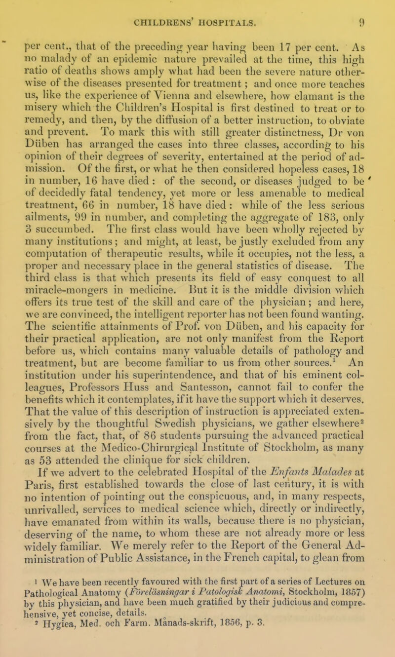 per cent., tluit of the preceding year having been 17 per cent. As no mahidy of an epidemic nature prevailed at the time, this high ratio of deaths shows amply what liad been the severe nature otlier- wise of the diseases presented for treatment; and once more teaches us, like the experience of Vienna and elsevvliere, how clamant is the misery which the Children's Hospital is first destined to treat or to remedy, and then, by the diffusion of a better instruction, to obviate and prevent. To mark this with still greater distinctness, Dr von Diiben has arranged the cases into three classes, according to his opinion of their degrees of severity, entertained at the period of ad- mission. Of the first, or what he then considered hopeless cases, 18 in number, 16 have died : of the second, or diseases judged to be ' of decidedly fatal tendency, yet more or less amenable to medical treatment, 66 in number, 18 have died : while of the less serious ailments, 99 in number, and completing the aggregate of 183, only 3 succumbed. The first class would have been wholly rejected by many institutions; and might, at least, be justly excluded from any computation of therapeutic results, while it occupies, not the less, a proper and necessary place in the general statistics of disease. The third class is that which presents its field of easy conquest to all miracle-moncrers in medicine. But it is the middle division which offers its true test of the skill and care of the ])hysician; and here, we are convinced, the intelligent reporter has not been found wanting. The scientific attainments of Prof, von Diiben, and his capacity for their practical application, arc not only manifest from the Report before us, which contains many valuable details of pathology and treatment, but are become familiar to us from other sources.^ An institution under his superintendence, and that of his eminent col- leagues. Professors Huss and Santesson, cannot fail to confer the benefits which it contemplates, if it have the support which it deserves. That the value of this description of instruction is ap})reciated exten- sively by the thoughtful Swedish physicians, we gather elsewhere^ from the fact, that, of 86 students pursuing the advanced practical courses at the Medico-Chirurgical Institute of Stockholm, as many as 53 attended the clinique for sick children. If we advert to the celebrated IIosj)ital of the Enfants Malades at Paris, first established towards the close of last century, it is with no intention of pointing out the conspicuous, and, in many respects, unrivalled, services to medical science which, directlj'^ or indirectly, have emanated from within its walls, because there is no physician, deserving of the name, to whom these are not already more or less widely familiar. We merely refer to the Report of the General Ad- ministration of Public Assistance, in the French capital, to glean from • ^Ve have been lecently favoured with the first part of a series of Lectures on Pathological Anatomy {Foreliisningar i Patologisk Anatomi, Stockholm, 1857) by this physician, and have been much gratified by their judicious and compre- hensive, yet concise, details. * Hygiea, Med. och Farm. Manads-skrift, 1856, p. 3.