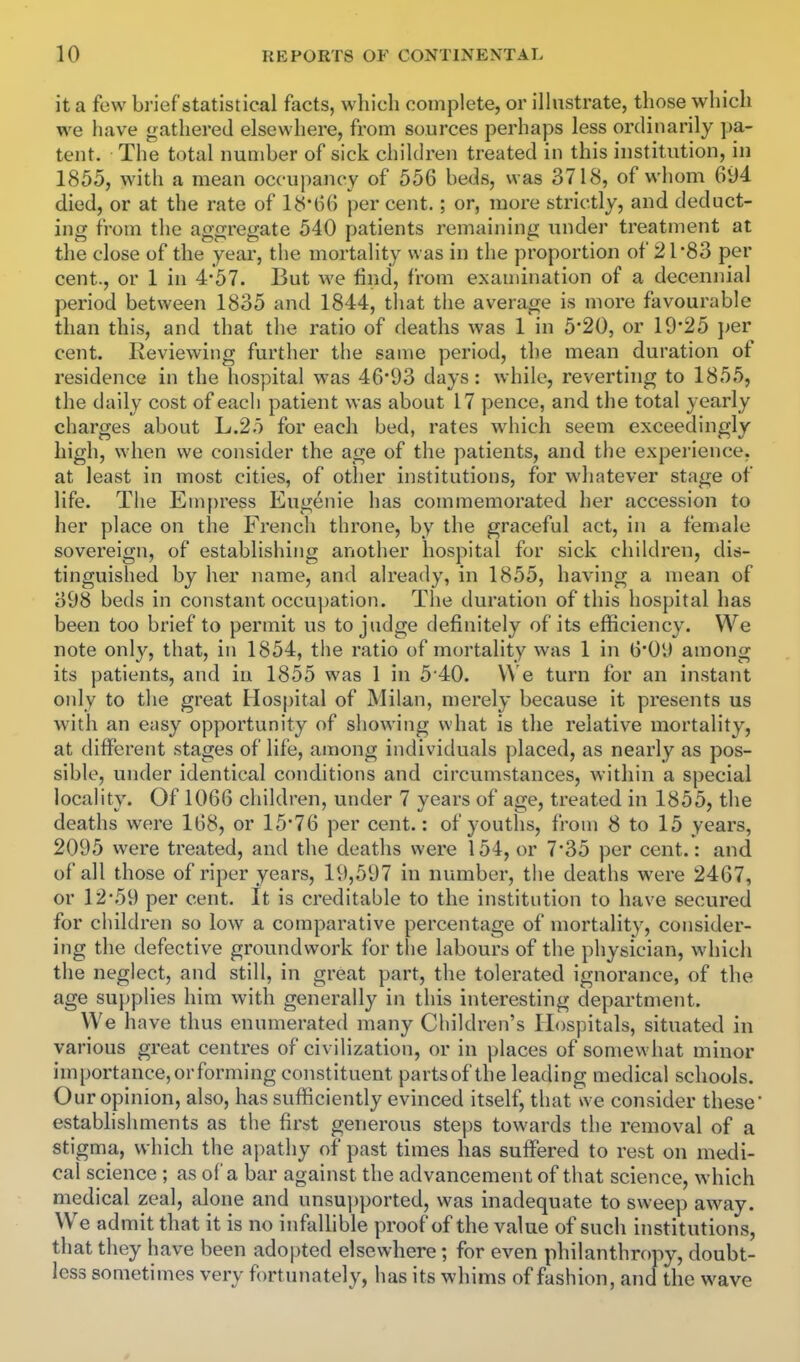 it a few brief statistical facts, which complete, or illustrate, those which we have gathered elsewhere, from sources perhaps less ordinarily pa- tent. The total number of sick children treated in this institution, in 1855, with a mean occupancy of 556 beds, was 3718, of whom 694 died, or at the rate of 18-66 per cent.; or, more strictly, and deduct- ing from the aggregate 540 patients remaining under treatment at the close of the year, the mortality was in the proportion of 21'83 per cent., or 1 in 4*57. But we find, from examination of a decennial period between 1835 and 1844, tliat the average is more favourable than this, and that the ratio of deaths was 1 in 5'20, or 19*25 })er cent. Reviewing further the same period, the mean duration of residence in the hospital was 46*93 days: while, reverting to 1855, the daily cost of each patient was about 17 pence, and the total yearly charges about L.2o for each bed, rates which seem exceedingly high, when we consider the age of the patients, and the experience, at least in most cities, of other institutions, for whatever stage of life. The Empress Eugenie has commemorated her accession to her place on the French throne, by the graceful act, in a female sovereign, of establishing another hospital for sick children, dis- tinguished by her name, and already, in 1855, having a mean of 398 beds in constant occupation. The duration of this hospital has been too brief to permit us to judge definitely of its efficiency. We note onl}'^, that, in 1854, tlie ratio of mortality was 1 in 6*09 among its patients, and in 1855 was 1 in 5 40. We turn for an instant only to the great Hospital of Milan, merely because it presents us with an easy opportunity of showing what is the relative mortality, at different stages of life, among individuals placed, as nearly as pos- sible, under identical conditions and circumstances, within a special locality. Of 1066 children, under 7 years of age, treated in 1855, the deaths were 168, or 15*76 per cent.: of youths, from 8 to 15 years, 2095 were treated, and the deaths were 154, or 7*35 per cent.: and of all those of riper years, 19,597 in number, the deaths were 2467, or 12*59 per cent. It is creditable to the institution to have secured for children so low a comparative percentage of mortality, consider- ing the defective groundwork for the labours of the physician, which the neglect, and still, in great part, the tolerated ignorance, of the age supplies him with generally in this interesting department. We have thus enumerated many Children's Hospitals, situated in various great centres of civilization, or in places of somewhat minor importance, or forming constituent partsof the leading medical schools. Our opinion, also, has sufficiently evinced itself, that we consider these establishments as the first generous steps towards the removal of a stigma, which the apathy of past times has suffered to rest on medi- cal science; as of a bar against the advancement of that science, which medical zeal, alone and unsu])ported, was inadequate to sweep away. We admit that it is no infallible proof of the value of such institutions, that they have been adopted elsewhere; for even philanthropy, doubt- less sometimes very fortiniately, has its whims of fashion, and the wave 4