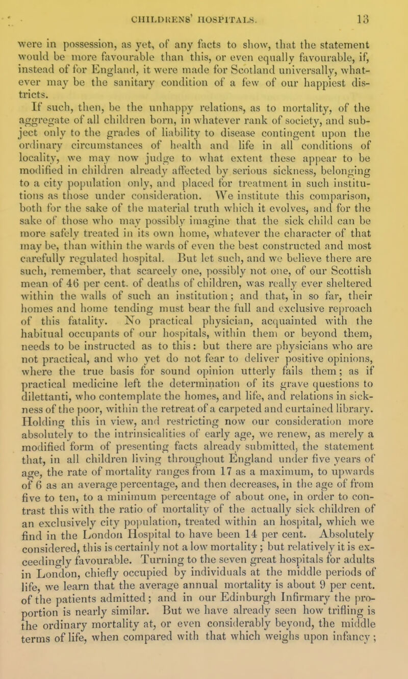 were in possession, as yet, of any facts to show, that the statement would be more favourable than this, or even equally favourable, if, instead of for England, it were made for Scotland universally, what- ever may be the sanitary condition of a few of our happiest dis- tricts. If such, then, be the unhappy relations, as to mortality, of the aggregate of all children born, in whatever rank of society, and sub- ject only to the grades of liability to disease contingent upon the ordinary circumstances of health and life in all conditions of locality, we may now judge to what extent these a[)pear to be modified in children already affected by serious sickness, belonging to a city population only, and placed for treatment in such institu- tions as those under consideration. We institute tliis comparison, both for the sake of the material truth which it evolves, and for the sake of those who may possibly imagine that the sick child can be more safely treated in its own home, whatever the character of that may be, than within the wards of even the best constructed and most carefully regulated hospital. But let such, and we believe there are such, remember, that scarcely one, possibly not one, of our Scottish mean of 46 i)er cent, of deaths of children, was really ever sheltered within the walls of such an institution; and that, in so far, their homes and home tending must bear the full and exclusive reproach of this fatality. No practical physician, acquainted with the habitual occupants of our hospitals, within them or beyond them, needs to be instructed as to this: but there are physicians who are not practical, and who yet do not fear to deliver positive opinions, where the true basis for sound opinion utterly fails them; as if practical medicine left the determination of its grave questions to dilettanti, who contemplate the homes, and life, and relations in sick- ness of the poor, within the retreat of a carpeted and curtained library. Holdinor this in view, and restricting now our consideration more absolutely to the intrinsicalities of early age, we renew, as merely a modified form of presenting facts already submitted, the statement that, in all children living throughout England under five years of age, the rate of mortality ranges from 17 as a maximum, to upwards of 6 as an average percentage, and then decreases, in the age of from five to ten, to a minimum percentage of about one, in order to con- trast this with the ratio of mortality of the actually sick children of an exclusively city population, treated within an hospital, which we find in the London Hospital to have been 14 per cent. Absolutely considered, this is certainly not a low mortality; but relatively it is ex- ceedino-ly favourable. Turning to the seven great hospitals for adults in London, chiefly occupied by individuals at the middle periods of life, we learn that the average annual mortality is about 9 per cent, of the patients admitted; and in our Edinburgh Infirmary the pro- portion is nearly similar. But we have already seen how trifling is the ordinary mortality at, or even considerably beyond, the middle terms of life, when compared with that which weighs upon infancy;