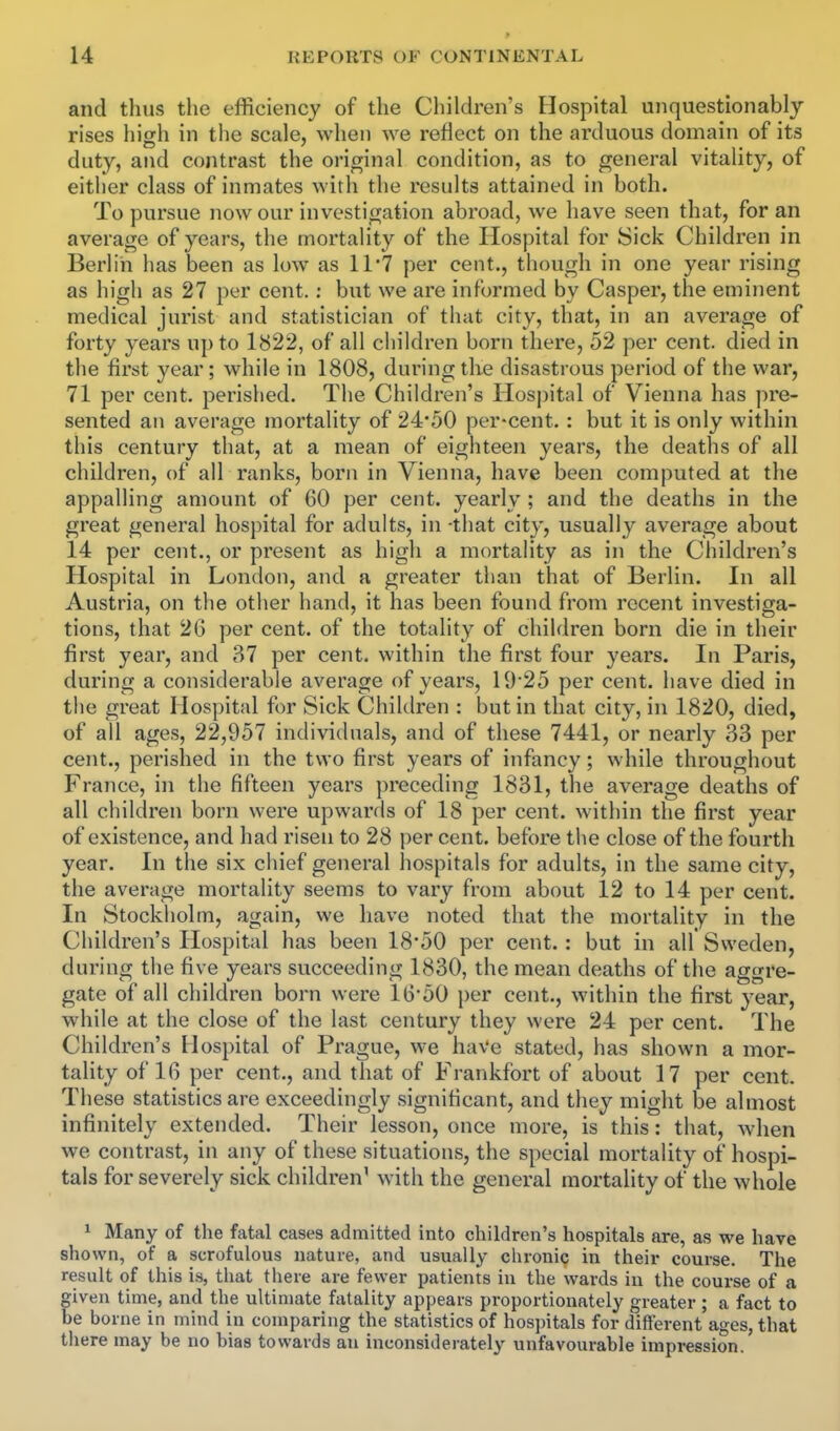 and thus tlie efficiency of the Children's Hospital unquestionably rises high in the scale, when we reflect on the arduous domain of its duty, and contrast the oricrinal condition, as to general vitality, of either class of inmates with the results attained in both. To pursue now our investigation abroad, we have seen that, for an average of years, the mortality of the Hospital for Sick Children in Berlin has been as low as 1I7 per cent., though in one year rising as high as 27 per cent.: but we are informed by Casper, the eminent medical jurist and statistician of that city, that, in an average of forty years up to 1822, of all children born there, 52 per cent, died in the first year; while in 1808, during the disastrous period of the war, 71 per cent, perished. The Children's Hospital of Vienna has jn'e- sented an average mortality of 24*50 per-cent.: but it is only within this century that, at a mean of eighteen years, the deaths of all children, of all ranks, born in Vienna, have been computed at the appalling amount of 60 per cent, yearly ; and the deaths in the great general hospital for adults, in -that city, usually average about 14 per cent., or present as high a mortality as in the Children's Hospital in London, and a greater than that of Berlin. In all Austria, on the other hand, it has been found from recent investiga- tions, that 26 per cent, of the totality of children born die in their first year, and 87 per cent, within the first four years. In Paris, during a considerable average of years, 19'25 per cent, have died in the great Hospital for Sick Children : but in that city, in 1820, died, of all ages, 22,957 individuals, and of these 7441, or nearly 33 per cent., perished in the two first years of infancy; while throughout France, in the fifteen years preceding 1831, the average deaths of all children born were upwards of 18 per cent, within the first year of existence, and had risen to 28 per cent, before the close of the fourth year. In the six ciiief general hospitals for adults, in the same city, the average mortality seems to vary from about 12 to 14 per cent. In Stockholm, again, we have noted that the mortality in the Children's Hospital has been 18'50 per cent.: but in all Sweden, during the five years succeeding 1830, the mean deaths of the aggre- gate of all children born were 16'50 })er cent., within the first year, while at the close of the last century they were 24 per cent. The Children's Hospital of Prague, we have stated, has shown a mor- tality of 16 per cent., and that of Frankfort of about 17 per cent. These statistics are exceedingly significant, and they might be almost infinitely extended. Their lesson, once more, is this: that, when we contrast, in any of these situations, the special mortality of hospi- tals for severely sick children' with the general mortality of the whole ^ Many of the fatal cases admitted into children's hospitals are, as we have shown, of a scrofulous nature, and usually chronic in their course. The result of this is, tliat there are fewer patients in the wards in the course of a given time, and the ultimate fatality appears proportionately greater ; a fact to be borne in mind in comparing the statistics of hospitals for different ages, that there may be no bias towards an inconsideiately unfavourable impression.