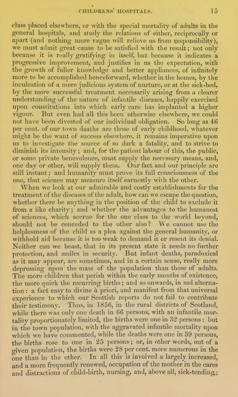 class placed elsewhere, or with the special mortaUty of adults in the general hospitals, and study the relations of either, reciprocally or apart (and nothing more vague will relieve us from responsibility), we must admit great cause to be satisfied with the result; not only because it is really gratifying in itself, but because it indicates a progressive improvement, and justifies in us the expectation, with the growth of fuller knowledge and better apj)liances, of infinitely more to be accomj)lished henceforward, whether in the homes, by the inculcation of a more judicious system of nurture, or at the sick-bed, by the more successful treatment necessarily arising from a clearer understantling of the nature of infantile diseases, happily exercised upon constitutions into which early care has implanted a higher vigour. But even had all this been otherwise elsewhere, we could not have been divested of our individual obligation. So long as 46 per cent, of our town deaths are those of early childhood, whatever might be the want of success elsewhere, it remains imperative upon us to investigate the source of so dark a fatality, and to strive to diminish its intensity; and, for the patient labour of this, the public, or some })rivate benevolence, must supi)ly the necessary means, and, one day or other, will supply them. Our fact and our principle are still instant; and humanity must prove its full consciousness of the one, that science may measure itself earnestly with the other. When we look at our admirable and costly establishments for the treatment of the diseases of the adult, how can we escape the question, whether there be anything in the position of the child to exclude it from a like charity; and whether the advantages to the humanest of sciences, wdiich accrue for the one class to the world beyond, should not be conceded to the other also? We cannot use the helplessness of the child as a plea against the general humanity, or withhold aid because it is too weak to demand it or resent its denial. Neither can we boast, that in its present state it needs no further protection, and smiles in security. But infant deaths, paradoxical as it may appear, are sometimes, and in a certain sense, really more depressing upon the mass of the population than those of adults. The more children that perish within the early months of existence, the more quick the recurring births; and so onwards, in sad alterna- tion : a fact easy to divine a priori, and manifest from that universal experience to which our Scottish reports do not fail to contribute their testimonv. Thus, in 1856, in the rural districts of Scotland, while there was only one death in 66 ])ersons, with an infixntile mor- tality proportionately limited, the births were one in 32 persons : but in the town population, with the aggravated infantile mortality upon which we have commented, while the deaths were one in 39 persons, the births rose to one in 25 jiersons ; or, in other words, out of a given population, the births were 28 per cent, more numerous in the one than in the other. In all this is involved a largely increased, and a more frequently renewed, occupation of the mother in the cares and distractions of child-birth, nursing, and, above all, sick-tending;