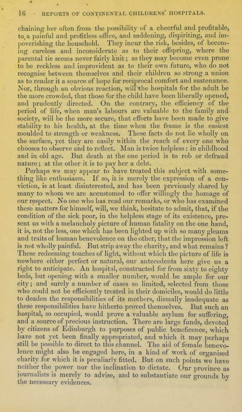 chaining l)er often from the possibility of a clieerful and profitable, to, a painful and profitless office, and saddening, dispiriting, and im- poverishing the household. They incur the risk, besides, of becom- ing careless and inconsiderate as to their offspring, where the parental tie seems never fairly knit; as they may become even prone to be reckless and improvident as to their own future, who do not recognise between themselves and their children so strong a union as to render it a source of hope for reciprocal comfort and sustenance. Nor, through an obvious reaction, will the hospitals for the adult be the more crowded, that those for the child have been liberally opened, and prudently directed. On the contrary, the efficiency of the period of life, when man's labours are valuable to the family and society, will be the more secure, that efforts have been made to give stability to his health, at the time when the frame is the easiest moulded to strength or weakness. These facts do not lie wholly on the surface, yet they are easily within the reach of every one who chooses to observe and to reflect. Man is twice helpless : in childhood and in old age. But death at the one period is to rob or defraud nature; at the other it is to pay her a debt. Perhaps we may appear to have treated this subject with some- thing like enthusiasni. If so, it is merely the expression of a con- viction, is at least disinterested, and has been previously shared by many to whom we are accustomed to offer willingly the homage of our respect. No one who has read our remarks, or who has examined these matters for himself, will, we think, hesitate to admit, that, if the condition of the sick poor, in the helpless stage of its existence, pre- sent us with a melancholy picture of human fatality on the one hand, it is, not the less, one which has been lighted up with so many gleams and traits of human benevolence on the other, that the impression left is not wholly painful. But strip away the charity, and what remains ? These redeeming touches of light, without which the picture of life is nowhere either perfect or natural, our antecedents here give us a right to anticipate. An hospital, constructed for from sixty to eighty beds, but opening with a smaller number, would be ample for our city; and surely a number of cases so limited, selected from those who could not be efficiently treated in their domiciles, would do little to deaden the responsibilities of its mothers, dismally inadequate as these responsibilities have hitherto proved themselves. But such an hospital, so occupied, would prove a valuable asylum for suffering, and a source of precious instruction. There are large funds, devoted by citizens of Edinburgh to purposes of public beneficence, which have not yet been finally appropriated, and which it may perhaps still be possible to direct to this cliannel. The aid of female benevo- lence might also be engaged here, in a kind of work of organised charity for which it is peculiarly fitted. But on such points we have neither the power nor the inclination to dictate. Our province as iournalists is merely to advise, and to substantiate our grounds by the necessary evidences.
