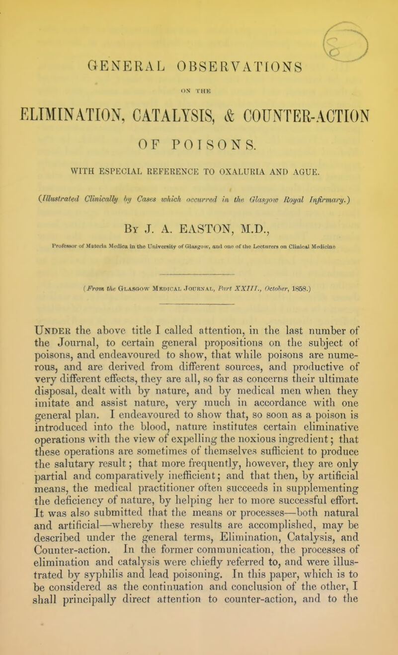 GENERAL OBSERVATIONS ox THE ELIMINATION, CATALYSIS, & COUNTER-ACTION OF POISONS. WITH ESPECIAL REFERENCE TO OXALURIA AND AGUE. (^Illustrated Clinically /»// Cases which occurred in the Glasijow Royal Infirmary.) By J. A. EASTON, M.D., Proftesgor of M«teiia Medica In the UniTersity of Olaagow, and one of the Lecturers on Clinical Medicine [From the Glasgow Mkdical .Toitrn-al, Fart XXITT., October, 1858.) Under the above title I called attention, in the last number of the Journal, to certain general propositions on the subject of poisons, and endeavoured to show, that while poisons are nume- rous, and are derived from different sources, and productive of very different effects, they are all, so far as concerns their ultimate disposal, dealt with by nature, and by medical men when they imitate and assist nature, very much in accordance with one general plan. I endeavoured to show that, so soon as a poison is introduced into the blood, nature institutes certain eliminative operations with the view of expelling the noxious ingredient; that these operations are sometimes of themselves sufficient to produce the salutaiy result; that more frequently, however, they are only partial and comparatively inefficient; and that then, by artificial means, the medical practitioner often succeeds in supplementing the deficiency of nature, by helping her to more successful effort. It was also submitted that the means or processes—both natural and artificial—whereby these results are accomplished, may be described under the general terms, Elimination, Catalysis, and Counter-action. In the former communication, the processes of elimination and catalysis were chiefly referred to, and were illus- trated by syphilis and lead poisoning. In this paper, which is to be considered as the continuation and conclusion of the other, I shall principally direct attention to counter-action, and to the