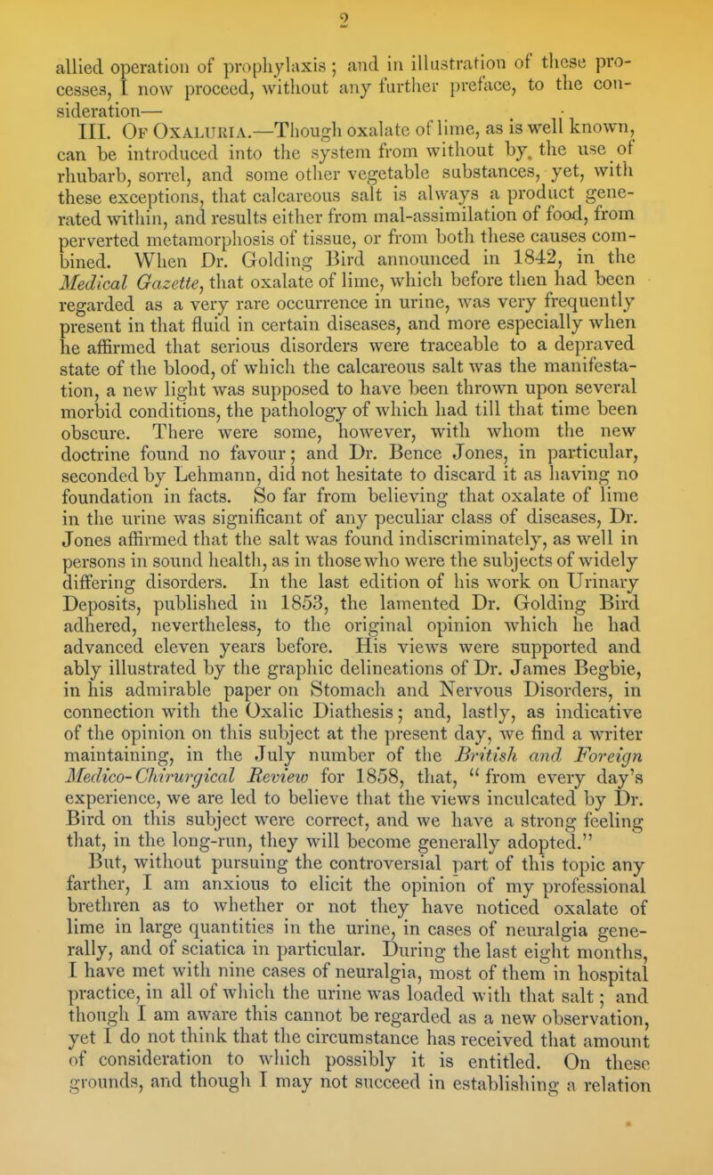 allied operation of pro(3liylaxis ; and in illustration of tliese pro- cesses, I now proceed, without any further preface, to the con- sideration— III. Of Oxaluria—Though oxalate of lime, as is well known, can be introduced into the system from without by. the use of rhubarb, sorrel, and some other vegetable substances, yet, with these exceptions, that calcareous salt is always a product gene- rated within, and results either from mal-assimilation of food, from perverted metamorphosis of tissue, or from botli these causes com- bined. When Dr. Golding Bird announced in 1842, in the Medical Gazette^ that oxalate of lime, which before then had been regarded as a very rare occurrence in urine, was very frequently present in that fluid in certain diseases, and more especially when he affirmed that serious disorders were traceable to a depraved state of the blood, of which the calcareous salt was the manifesta- tion, a new light was supposed to have been thrown upon several morbid conditions, the pathology of which had till that time been obscure. There were some, however, with whom the new doctrine found no favour; and Dr. Bence Jones, in particular, seconded by Lehmann, did not hesitate to discard it as having no foundation in facts. So far from believing that oxalate of lime in the urine was significant of any peculiar class of diseases. Dr. Jones affirmed that the salt was found indiscriminately, as well in persons in sound health, as in those who were the subjects of widely differing disorders. In the last edition of his work on Urinary Deposits, published in 1853, the lamented Dr. Golding Bird adhered, nevertheless, to the original opinion which he had advanced eleven years before. His views were supported and ably illustrated by the graphic delineations of Dr. James Begbie, in his admirable paper on Stomach and Nervous Disorders, in connection with the Oxalic Diathesis; and, lastly, as indicative of the opinion on this subject at the present day, we find a writer maintaining, in the July number of the British and Foreign Medico-Chirurgical Bevieio for 1858, that, from every day's experience, we are led to believe that the views inculcated by Dr. Bird on this subject were correct, and we have a strong feeling that, in the long-run, they will become generally adopted. But, without pursuing the controversial part of this topic any farther, I am anxious to elicit the opinion of my professional brethren as to whether or not they have noticed oxalate of lime in large quantities in the urine, in cases of neuralgia gene- rally, and of sciatica in particular. During the last eight months, I have met with nine cases of neuralgia, most of them in hospital practice, in all of which the urine was loaded with that salt; and though I am aware this cannot be regarded as a new observation, yet I do not think that tlie circumstance has received that amount of consideration to which possibly it is entitled. On these grounds, and though T may not succeed in establishing a relation