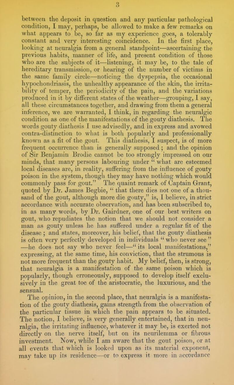 between the deposit in question and any particular patliological condition, I may, perhaps, be alknved to make a few remarks on what appears to be, so tar as my experience goes, a tolerably constant and very interesting coincidence. In the first place, looking at neuralgia from a general standpoint—ascertaining the previous habits, manner of life, and present condition of those who are the subjects of it—listening, it may be, to the tale of hereditary transmission, or hearing of the number of victims in the sanie family circle—noticing the dyspepsia, the occasional hypochondriasis, the unhealthy appearance of the skin, the irrita- bility of temper, the periodicity of the pain, and the variations ])roduced in it by diflerent states of the weather—grouping, 1 say, all these circumstances together, and drawing from them a general inference, we are warranted, I think, in regarding the neuralgic condition as one of the manifestations of the gouty diathesis. The words gouty diathesis I use advisedly, and in express and avowed contra-distinction to what is botli popularly and professionally known as a fit of the gout. This diathesis, I suspect, is of more frequent occurrence than is generally supposed ; and the opinion of Sir Benjamin Brodie cannot be too strongly impressed on our minds, that many persons labouring under  what are esteemed local diseases are, in reality, suffering from the influence of gouty poison in the system, though they may have nothing which would commonly pass for gout. The quaint remark of Captain Grant, quoted by Dr. James Begbie,  that there dies not one of a thou- sand of the gout, although more die gDUty, is, I believe, in strict accordance with accurate observation, and has been subscribed to, in as many words, by Dr. Gairdner, one of our best writers on gout, who repudiates the notion that we should not consider a man as gouty unless he has suffered under a regular fit of the disease ; and states, moreover, his belief, that the gouty diathesis is often very perfectly developed in individuals who never see —he does not say who never feel— its local manifestations, expressing, at the same time, his conviction, that the strumous is not more frequent than the gouty habit. My belief, then, is strong, that neuralgia is a manifestation of the same poison which is popularly, though erroneously, supposed to develop itself exclu- sively in the great toe of the aristocratic, the luxurious, and the sensual. The opinion, in the second place, that neuralgia is a manifesta- tion of the gouty diathesis, gains strength from the observation of the particular tissue in which the pain appears to be situated. The notion, I believe, is very generally entertained, that in neu- ralgia, the irritating influence, whatever it may be, is exerted not directly on the nerve itself, but on its neurilemma or fibrous investment. Now, while I am aware that the gout poison, or at all events that which is looked upon as its material exponent, may take up its residence—or to express it more in itccordancc