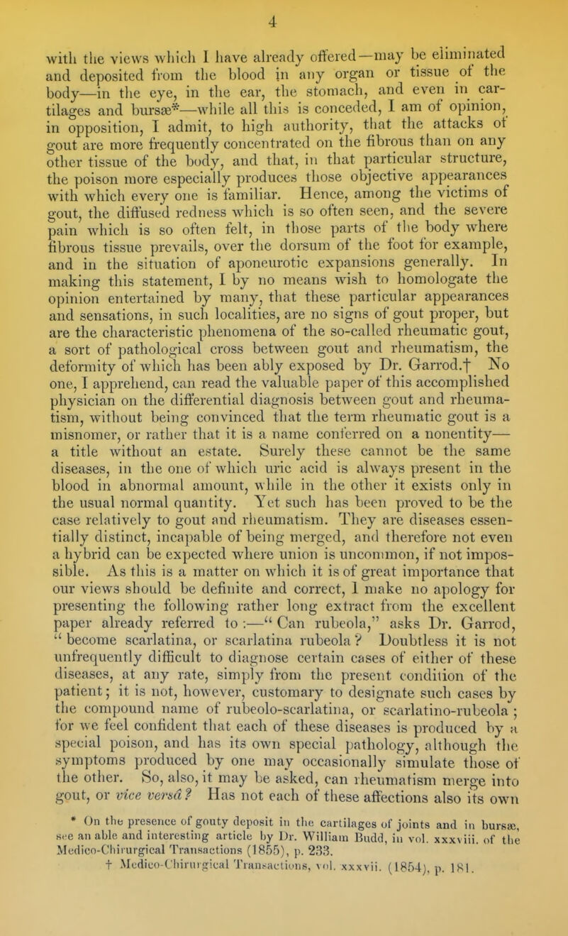 witli the views wliicli 1 have aheady offered—may be eUmiiiated and deposited from the blood in any organ or tissue of the body—in the eye, in the ear, the stomach, and even in car- tilages and bursse*—while all this is conceded, I am of opinion, in opposition, I admit, to high authority, that the attacks of gout are more frequently concentrated on the fibrous than on any other tissue of the body, and that, in that particular structure, the poison more especially produces those objective appearances with which every one is familiar. Hence, among the victims of gout, the diffused redness which is so often seen, and the severe pain which is so often felt, in those parts of the body where fibrous tissue prevails, over the dorsum of the foot for example, and in the situation of aponeurotic expansions generally. In making this statement, 1 by no means wish to homologate the opinion entertained by many, that these particular appearances and sensations, in such localities, are no signs of gout proper, but are the characteristic phenomena of the so-called rheumatic gout, a sort of pathological cross between gout and rheumatism, the deformity of which has been ably exposed by Dr. Garrod.f No one, I apprehend, can read the valuable paper of this accomplished physician on the differential diagnosis between gout and rheuma- tism, without being convinced tliat the term rheumatic gout is a misnomer, or rather that it is a name conferred on a nonentity— a title without an estate. Surely these cannot be the same diseases, in the one of which uric acid is always present in the blood in abnormal amount, while in the other it exists only in the usual normal quantity. Yet such has been proved to be the case relatively to gout and riieumatism. They are diseases essen- tially distinct, incapable of being merged, and therefore not even a hybrid can be expected where union is uncommon, if not impos- sible. As this is a matter on which it is of great importance that our views should be definite and correct, 1 make no apology for presenting the following rather long extract from the excellent paper already referred to;—Can rubeola, asks Dr. Garrod,  become scarlatina, or scarlatina rubeola ? Doubtless it is not unfrequently difficult to diagnose certain cases of either of these diseases, at any rate, simply from the present condition of the patient; it is not, however, customary to designate such cases by the compound name of rubeolo-scarlatina, or scarlatino-rubeola ; for we feel confident that each of these diseases is produced by a special poison, and has its own special pathology, although the symptoms produced by one may occasionally simulate those of the other. So, also, it may be asked, can rheumatism merge into gout, or vice versa? Has not each of these affections also its own * On the presence of gouty deposit in tlie cartilages of joints and in burssc, s.-e an able and interesting article by Dr. William Budd, in vol. xxxviii. of the Medico-Chirurgical Transactions (1855), p. 2B3. t .Mcdico-C'liinu jrical Tran.-^actiuns, veil, .xxxvii. (1854). p. 181.