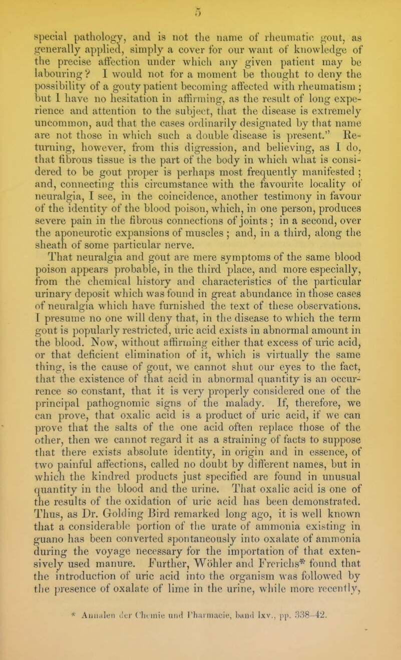 a special pathology, and is not the name of rlieuniatic ^mit, as generally applied, simply a cover for our want of knowledge of the precise aftection under which any given patient may be labouring V I would not for a moment be thought to deny the possibility of a gouty patient becoming aftected with rheumatism ; but 1 have no hesitation in afhrming, as the result of long expe- rience and attention to the subject, that the disease is extremely uncommon, aud that the cases ordinarily designated by that name are not those in wliich such a double disease is present. lie- turning, however, from this digression, and believing, as I do, that fibrous tissue is the part of the body in which what is consi- dered to be gout proper is perhaps most frequently manifested ; and, connecting this circumstance with the favourite locality of neuralgia, I see, in the coincidence, another testimony in favour of the identity of the blood poison, which, in one person, produces severe pain in the fibrous connections of joints ; in a second, over the aponeurotic expansions of muscles ; and, in a third, along the sheath of some particular nerve. That neuralgia and gout are mere symptoms of the same blood poison appears probable, in the third place, and more especially, from the chemical history and characteristics of the particular urinary deposit which was found in great abundance in those cases of neuralgia which have furnished the text of these observations. [ presume no one will deny that, in the disease to which the term gout is popularly restricted, uric acid exists in abnormal amount in the blood. Now, without affirming either that excess of uric acid, or that deficient elimination of it, which is virtually the same thing, is the cause of gout, we cannot shut our eyes to the fact, that the existence of that acid in abnormal quantity is an occur- rence so constant, that it is very properly considered one of the principal pathognomic signs of the malady. If, therefore, we can prove, that oxalic acid is a product of uric acid, if we can prove that the salts of the one acid often replace those of the other, then we cannot regard it as a straining of facts to suppose tliat there exists absolute identity, in origin and in essence, of two painful affections, called no doubt by different names, but in which the kindred products just specified are found in unusual quantity in the blood and the urine. That oxalic acid is one of the results of the oxidation of uric acid has been demonstrated. Thus, as Dr. Golding Bird remarked long ago, it is well known that a considerable portion of the urate of ammonia existing in guano has been converted spontaneously into oxalate of ammonia during the voyage necessary for the importation of that exten- sively used manure. Further, Wohler and Frerichs* found that the introduction of uric acid into the organism was followed by the presence of oxalate of lime in the urine, while more recently, * Aiiiialeii iltr Clitmie nnii rharmacie, band Ixv., pp. 338-42.