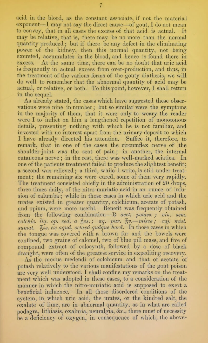 acid in the blood, as the constant associate, it' not tlie material exponent—-I may not say the direct cause—of gout, 1 do not mean to convey, that in all cases the excess of that acid is actual. It may be relative, that is, there may be no more than the normal quantity produced ; but if there be any defect in the eliminating power of the kidney, then this normal quantity, not being excreted, accumulates in the blood, and hence is found there in excess. At the same time, there can be no doubt that uric acid is frequently in actual excess from over-production, and thus, in the treatment of the various forms of the gouty diathesis, we will do well to remember that the abnormal quantity of acid may be actual, or relative, or both. To this point, however, I shall return in the sequel. As already stated, the cases which have suggested these obser- vations were nine in number; but so similar were the symptoms in the ma-jority of them, that it were only to weary the reader were I to inflict on him a lengthened repetition of monotonous details, presenting nothing with which he is not familiar, and invested with no interest apart from the urinary deposit to which I have already directed his attention. Suffice it, therefore, to remark, that in one of the cases the circumflex nerve of the shoulder-joint was the seat of pain; in another, the internal cutaneous nerve ; in the rest, there was w^ell-marked sciatica. In one of the patients treatment failed to produce the slightest benefit; a second was relieved; a third, while I write, is still under treat- ment ; the remaining six were cured, some of them very rapidly. The treatment consisted chiefly in the administration of 20 drops, three times daily, of the nitro-muriatic acid in an ounce of infu- sion of calumba; while in those cases in which uric acid and the urates existed in greater quantity, colchicum, acetate of potash, and opium, were more useful. Benefit was frequently obtained from the following combination—aeet. jjofass.; vin. sem. colchic. liq. op. scd. a ^ss.; aq. pui\ ^v.— misce; cuj. mist, sumat. '^ss. ex aqud^ octavd qndque Jwrd. In those cases in which the tongue was covered with a brown fur and the bowels were confined, two grains of calomel, two of blue pill mass, and five of compound extract of colocynth, followed by a dose of black draught, were often of the greatest service in expediting recovery. As the modus medendi of colchicum and that of acetate of potash relatively to the various manifestations of the gout poison are very well understood, I shall confine my remarks on the treat- ment which was adopted in these cases, to a consideration of the manner in which the nitro-muriatic acid is supposed to exert a beneficial influence. In all those disordered conditions of the system, in which uric acid, the urates, or the kindred salt, the oxalate of lime, are in abnormal quantity, as in what are called podagra, lithiasis, oxaluria, neuralgia, &c., there must of necessity be a deficiency of oxygen, in consequence of which, the above-