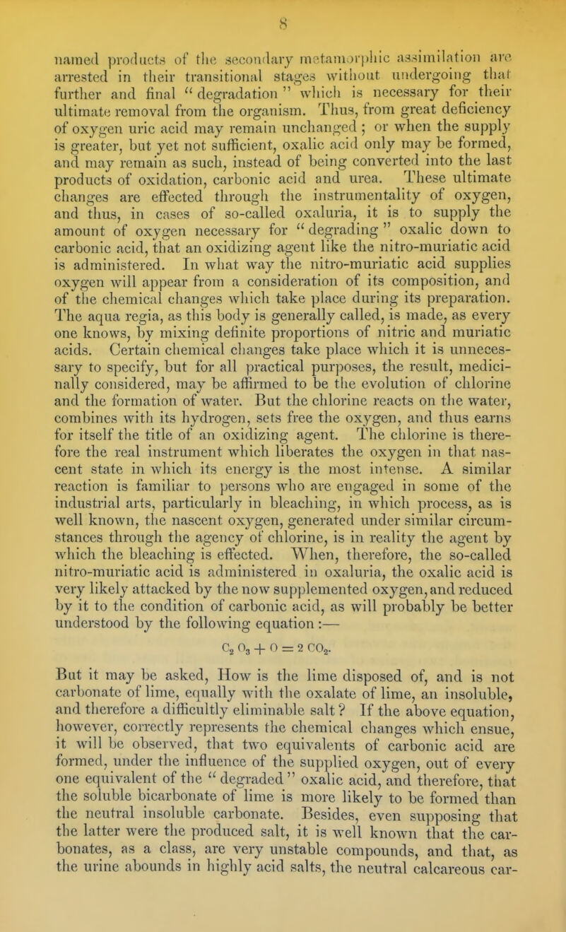 6 named productrf of tlie secoiviaiy mat.aniorplilc assimilation arc arrested in their transitional stages without undergoing that further and final  degradation  wliich is necessary for their ultimate removal from the organism. Thus, from great deficiency of oxygen uric acid may remain unchanged ; or when the supply is greater, but yet not sufficient, oxalic acid only may be formed, and may remain as such, instead of being converted into the last products of oxidation, carbonic acid and urea. These ultimate changes are effected through the instrumentality of oxygen, and thus, in cases of so-called oxaluria, it is to supply the amount of oxygen necessary for  degrading  oxalic down to carbonic acid, that an oxidizing agent like the nitro-muriatic acid is administered. In what way the nitro-muriatic acid supplies oxygen will appear from a consideration of its composition, and of the chemical changes which take place during its preparation. The aqua regia, as this body is generally called, is made, as every one knows, by mixing definite proportions of nitric and muriatic acids. Certain chemical clianges take place which it is unneces- sary to specify, but for all practical purj^oses, the result, medici- nally considered, may be affirmed to be the evolution of chlorine and the formation of water. But the chlorine reacts on the water, combines with its hydrogen, sets free the oxygen, and thus earns for itself the title of an oxidizing agent. The chlorine is there- fore the real instrument which liberates the oxygen in that nas- cent state in wliich its energy is the most intense. A similar reaction is familiar to })ersons who are engaged in some of the industrial arts, particularly in bleaching, in which process, as is well known, the nascent oxygen, generated under similar circum- stances through the agency of chlorine, is in reality the agent by which the bleaching is effected. When, therefore, the so-called nitro-muriatic acid is administered in oxaluria, the oxalic acid is very likely attacked by the now sup])lemented oxygen, and reduced by it to the condition of carbonic acid, as will probably be better understood by the following equation :— O3 + O rz 2 ro2. But it may be asked, How is the lime disposed of, and is not carbonate of lime, equally with the oxalate of lime, an insoluble, and therefore a difficultly eliminable salt ? If the above equation, however, correctly represents tlie chemical changes which ensue, it will be observed, that two equivalents of carbonic acid are formed, under the influence of the supplied oxygen, out of every one equivalent of the  degraded oxalic acid, and therefore, that tlie soluble bicarbonate of lime is more likely to be formed than the neutral insoluble carbonate. Besides, even supposing that the latter were the produced salt, it is well known that the car- bonates, as a class, are very unstable compounds, and that, as the urine abounds in highly acid salts, the neutral calcareous car-