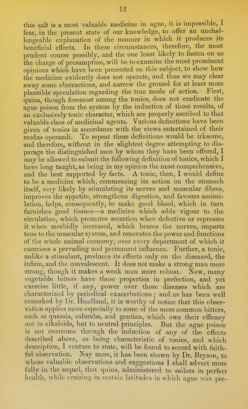 this salt is a most valuable medicine in ague, it is impossible, I fear, in the present state of our knowledge, to offer an unchal- lengeable explanation of the manner in which it produces its beneficial effects. In these circumstances, therefore, the most prudent course possibly, and the one least likely to fasten on us the charge of presumption, will be to examine the most prominent opinions which have been presented on this subject, to show how the medicine evidently does not operate, and thus we may clear away some obstructions, and narrow the ground for at least more plausible speculation regarding the true mode of action. First, quina, though foremost among the tonics, does not eradicate the ague poison from the system by the induction of those results, of an exclusively tonic character, which are properly ascribed to that valuable class of medicinal agents. Various definitions have been given of tonics in accordance with the views entertained of their modus operandi. To repeat these definitions would be irksome, and therefore, without in the slightest degree attempting to dis- parage the distinguished men by whom they have been offered, I may be allowed to submit the following definition of tonics, which I have long taught, as being in my opinion the most comprehensive, and the best supported by facts. A tonic, then, I would define to be a medicine which, commencing its action on the stomach itself, very likely by stimulating its nerves and muscular fibres, improves the appetite, strengthens digestion, and favours assimi- lation, helps, consequently, to make good blood, which in turn furnishes good tissues—a medicine which adds vigour to the circulation, which promotes secretion when defective or represses it when morbidly increased, which braces the nerves, imparts tone to the muscular system, and renovates the power and functions of the whole animal economy, over every department of which it exercises a pervading and permanent influence. Further, a tonic, unlike a stimulant, produces its effects oidy on the diseased, the infirm, and the convalescent. It does not make a strong man more strong, though it makes a weak man more robust. Now, many vegetable bitters have these properties in perfection, and yet exercise little, if any, power over those diseases which are characterized ])y periodical exacerbations ; and as has been well remarked by Dr. Headland, it is worthy of notice that this obser- vation applies more especially to some of the more common bitters, such as quassia, calumba, and gentian, which owe their efficacy not to alkaloids, but to neutral principles. But the ague poison is not overcome through the induction of any of the effects described above, as being characteristic of tonics, and which description, T venture to state, will be found to accord with faith- ful observation. Nay more, it has been shown by Dr. Bryson, to whose valuable observations and suggestions I shall advert more fully in the sequel, that quina, administered to sailors in perfect licaltl), while cruising- in cevtaiii latitudes in which ague Avas pre-