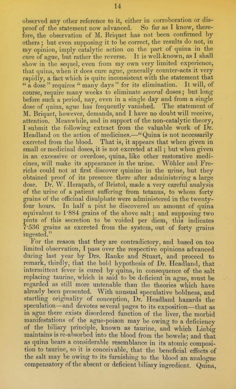 observed any other reference to it, either in corroboration or dis- proof of the statement now advanced. So far as I know, there- fore, the observation of M. Briquet has not been confirmed by others ; but even supposing it to be correct, the results do not, in my opinion, imply catalytic action on the part of quina in the cure of ague, but rather the reverse. It is well known, as I shall show in the sequel, even from my own very limited experience, that quina, when it does cure ague, generally counter-acts it very rapidly, a fact which is quite inconsistent with the statement that  a dose  requires  many days  for its elimination. It will, of course, require many weeks to eliminate several doses; but long- before such a period, nay, even in a single day and from a single dose of quina, ague has frequently vanished. The statement of M. Briquet, however, demands, and I have no doubt will receive, attention. Meanwhile, and in support of the non-catalytic theory, I submit the following extract from the valuable work of Dr. Headland on the action of medicines.—Quina is not necessarily excreted from the blood. That is, it appears that when given in small or medicinal doses, it is not excreted at all; but when given in an excessive or overdose, quina, like other restorative medi- cines, will make its appearance in the urine. Wohler and Fre- richs could not at first discover quinine in the urine, but they obtained proof of its presence there after administering a large dose. Dr. W. Herapath, of Bristol, made a very careful analysis of the urine of a patient suffering from tetanus, to whom forty grains of the officinal disulphate were administered in the twenty- four hours. In half a pint he discovered an amount of quina equivalent to 1'884 grains of the above salt; and supposing two pints of this secretion to be voided per diem, this indicates 7*536 grains as excreted from the system, out of forty grains ingested. For the reason that they are contradictory, and based on too limited observation, I pass over the respective opinions advanced during last year by Drs. Ranke and Stuart, and proceed to remark, thirdly, that the bold hypothesis of Dr. Headland, that intermittent fever is cured by quina, in consequence of the salt replacing taurine, which is said to be deficient in ague, must be regarded as still more untenable than the theories which have already been presented. With unusual speculative boldness, and startling originality of conception, Dr. Headland hazards the speculation—and devotes several pages to its exposition—that as in ague there exists disordered function of the liver, the morbid manifestations of the ague-poison may be owing to a deficiency of the biliary principle, known as taurine, and which Liebig maintains is re-absorbed into the blood from the bowels; and that as quina bears a considerable resemblance in its atomic composi- tion to taurine, so it is conceivable, that the beneficial effects of the salt may be owing to its furnishing to the blood an analogue compensatory of the absent or deficient biliary ingredient. Quina,