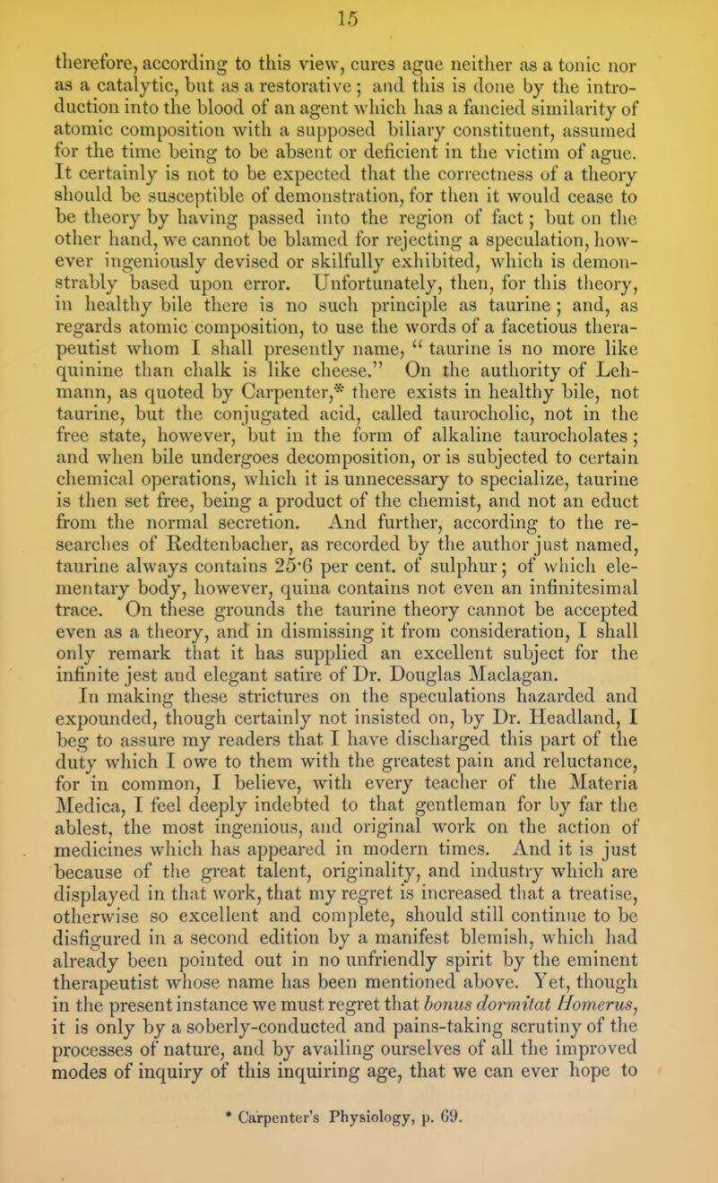 therefore, according to this view, cures ague neither as a tonic nor as a catalytic, but as a restorative ; and tliis is done by tlie intro- duction into the blood of an agent which lias a fancied similarity of atomic composition with a supposed biliary constituent, assumed for the time being to be absent or deficient in the victim of ague. It certainly is not to be expected that the correctness of a theory should be susceptible of demonstration, for tlien it would cease to be theory by having passed into the region of fact; but on the other hand, we cannot be blamed for rejecting a speculation, how- ever ingeniously devised or skilfully exhibited, which is demon- strably based upon error. Unfortunately, then, for this theory, in healthy bile there is no such principle as taurine ; and, as regards atomic composition, to use the words of a facetious thera- peutist whom I shall presently name,  taurine is no more like quinine than chalk is like cheese. On the authority of Leh- mann, as quoted by Carpenter,* there exists in healthy bile, not taurine, but the conjugated acid, called taurocholic, not in the free state, however, but in the form of alkaline taurocholates ; and when bile undergoes decomposition, or is subjected to certain chemical operations, which it is unnecessary to specialize, taurine is then set free, being a product of the chemist, and not an educt from the normal secretion. And further, according to the re- searches of Redtenbacher, as recorded by the author just named, taurine always contains 25'6 per cent, of sulphur; of which ele- mentary body, however, quina contains not even an infinitesimal trace. On these grounds the taurine theory cannot be accepted even as a theory, and in dismissing it from consideration, I shall only remark that it has supplied an excellent subject for the infinite jest and elegant satire of Dr. Douglas Maclagan. In making these strictures on the speculations hazarded and expounded, though certainly not insisted on, by Dr. Headland, I beg to assure my readers that I have discharged this part of the duty which I owe to them with the greatest pain and reluctance, for in common, I believe, with every teacher of the Materia Medica, I feel deeply indebted to that gentleman for by far the ablest, the most ingenious, and original work on the action of medicines which has appeared in modern times. And it is just because of the great talent, originality, and industry which are displayed in that work, that my regret is increased that a treatise, otherwise so excellent and complete, should still continue to be disfigured in a second edition by a manifest blemish, which had already been pointed out in no unfriendly spirit by the eminent therapeutist wiiose name has been mentioned above. Yet, though in the present instance we must regret that bonus dormitat Homerus, it is only by a soberly-conducted and pains-taking scrutiny of the processes of nature, and by availing ourselves of all the improved modes of inquiry of this inquiring age, that we can ever hope to * Carpenter's Physiology, p. 69.