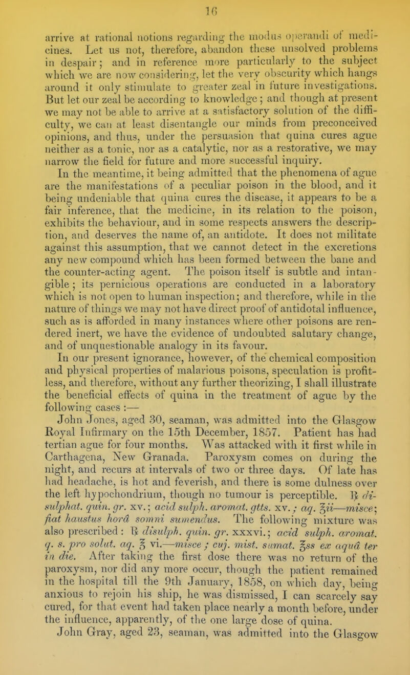 IG arrive at rational notions regarding tlie modus operandi of medi- cines. Let us not, therefore, abandon these unsolved problems in despair; and in reference more particularly to the subject which we are now considering, let the very obscurity which hangs around it only stinmlate to greater zeal in future investigations. But let our zeal be according to knowledge; and though at present we may not be able to arrive at a satisfactory solution of the diffi- culty, we can at least disentangle our minds from preconceived opinions, and thus, under the persuasion that quina cures ague neither as a tonic, nor as a catalytic, nor as a restorative, we may narrow the field for future and more successful inquiry. In the meantime, it being admitted that the phenomena of ague are the manifestations of a peculiar poison in the blood, and it being undeniable that quina cures the disease, it appears to be a fair inference, that the medicine, in its relation to the poison, exhibits the behaviour, and in some respects answers the descrip- tion, and deserves the name of, an antidote. It does not militate against this assumption, that we cannot detect in the excretions any new compound which has been formed between the bane and the counter-acting agent. The poison itself is subtle and intan- gible ; its pernicious operations are conducted in a laboratory which is not open to human inspection; and therefore, while in the nature of things we may not have direct proof of antidotal influence, such as is afforded in many instances where other poisons are ren- dered inert, we have the evidence of undoubted salutary change, and of unquestionable analogy in its favour. In our present ignorance, however, of the chemical composition and physical properties of malarious poisons, speculation is profit- less, and therefore, without any further theorizing, I shall illustrate the beneficial effects of quina in the treatment of ague by the following cases :— John Jones, aged 30, seaman, was admitted into the Glasgow Royal Infirmary on the 15th December, 1857. Patient has had tertian ague for four months. Was attacked with it first while in Carthagcna, New Granada, Paroxysm comes on during the night, and recurs at intervals of two or three days. Of late has liad lieadache, is hot and feverish, and there is some dulness over the left hjpochondrium, tliough no tumour is perceptible. Ij^ rH- sulphat. quin. gr. xv.; acid sulph. aromat. gtts. xv. / aq. ^ii—misce'^ fiat haustus liord somni sumendus. The follow-ing mixture was also ])rescribed : 1^ disuJph. quin. gr. xxxvi.; acid sulph. aromat. q. s. pro solut. aq. § vi.— misce ; cuj. mist, sumat. §ss ex aqua ter in die. After taking the first dose there was no return of the paroxysm, nor did any more occur, though the patient remained in the hospital till the 9th January, 1858, on which day, being anxious to rejoin his ship, he was dismissed, I can scarcely say cured, for that event had taken place nearly a month before, under the influence, apparently, of the one large dose of quina. John Gray, aged 23, seaman, was admitted into the Glasgow