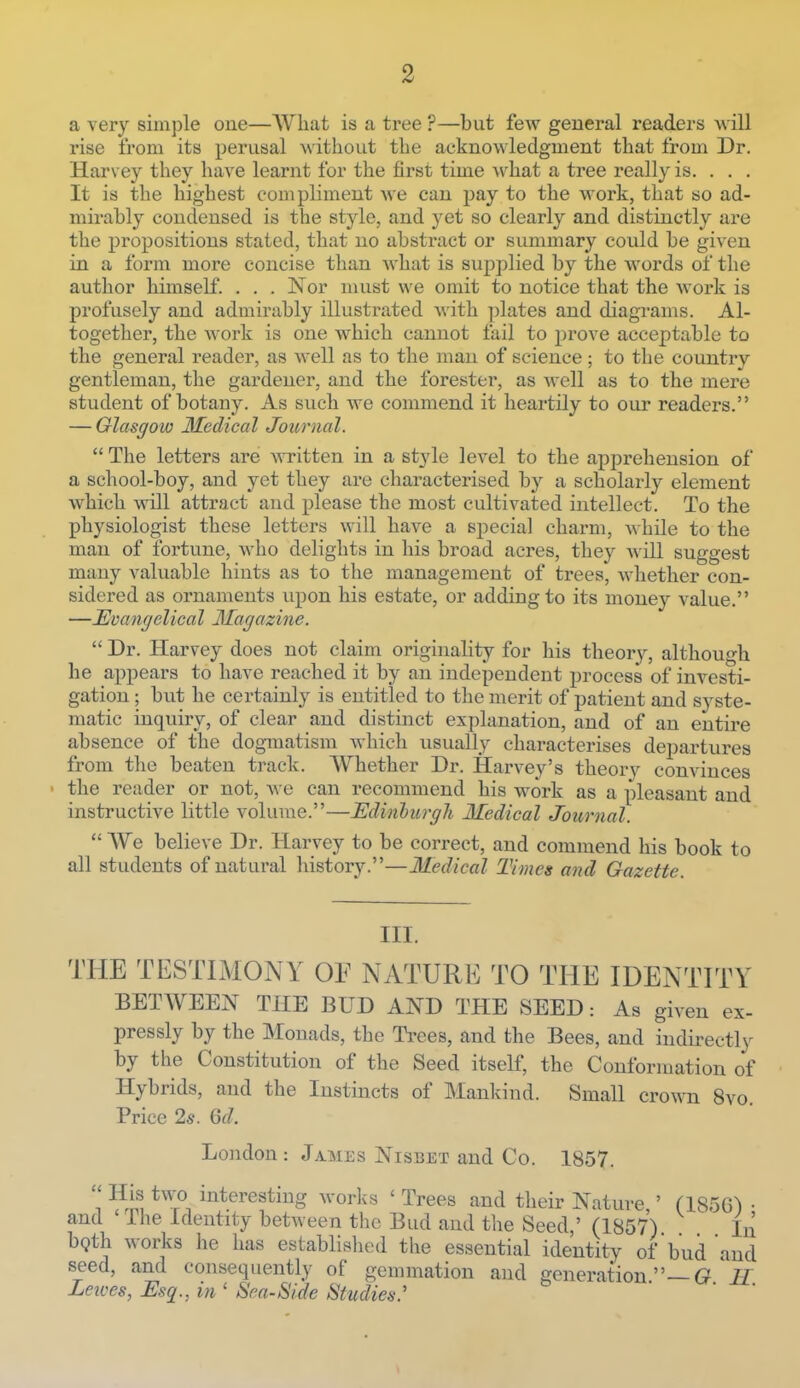 2 a very siin])le one—AVliat is a tree ?—but few general readers will rise from its perusal without the acknowledgment that from Dr. Harvey they have learnt for the first time what a tree really is. . . . It is the highest compliment we can pay to the work, that so ad- mirably condensed is the style, and yet so clearly and distinctly are the propositions stated, that no abstract or summary could be given in a form more concise than what is supplied by the words of the author himself. . . . Nor must we omit to notice that the work is profusely and admirably illustrated with plates and diagrams. Al- together, the work is one which cannot fail to prove acceptable to the general reader, as well as to the man of science ; to the country gentleman, the gardener, and the forester, as well as to the mere student of botany. As such we commend it heartily to our readers. — Glasgow Medical Journal.  The letters are ^vTitten in a style level to the apprehension of a school-boy, and yet they are characterised by a scholarly element which will attract and please the most cultivated intellect. To the physiologist these letters will have a special charm, while to the man of fortune, who delights in his broad acres, they Avill suggest many valuable hints as to the management of trees, whether con- sidered as ornaments upon his estate, or adding to its money value. —Evangelical Magazine.  Dr. Harvey does not claim originality for his theory, although he appears to have reached it by an independent process of investi- gation ; but he certainly is entitled to tlie merit of patient and syste- matic inquiry, of clear and distinct explanation, and of an entire absence of the dogmatism which usually characterises departures from the beaten track. Whether Dr. Harvey's theorv convinces the reader or not, we can recommend his work as a pleasant and instructive little volume.—Edinliirgh Medical Journal.  We believe Dr. Harvey to be correct, and commend his book to all students of natural history.—Medical Times and Gazette. III. THE TESTIMONY OF NATURE TO THE IDENTITY BETWEEN THE BUD AND THE SEED: As given ex- pressly by the Monads, the Trees, and the Bees, and indirectly by the Constitution of the Seed itself, the Conformation of Hybrids, and the Instincts of Mankind. Small crown 8vo Price 2s. 6d. London : James Nisbet and Co. 1857.  His two interesting worlds ' Trees and their Nature ' (185G^ • and ' The Identity between the Bud and the Seed,' (1857) In bQth works lie has established the essential identity of bud and seed, and consequently of gemmation and generation —G^ Leives, Esq., in ' Sra-Side Studies.'