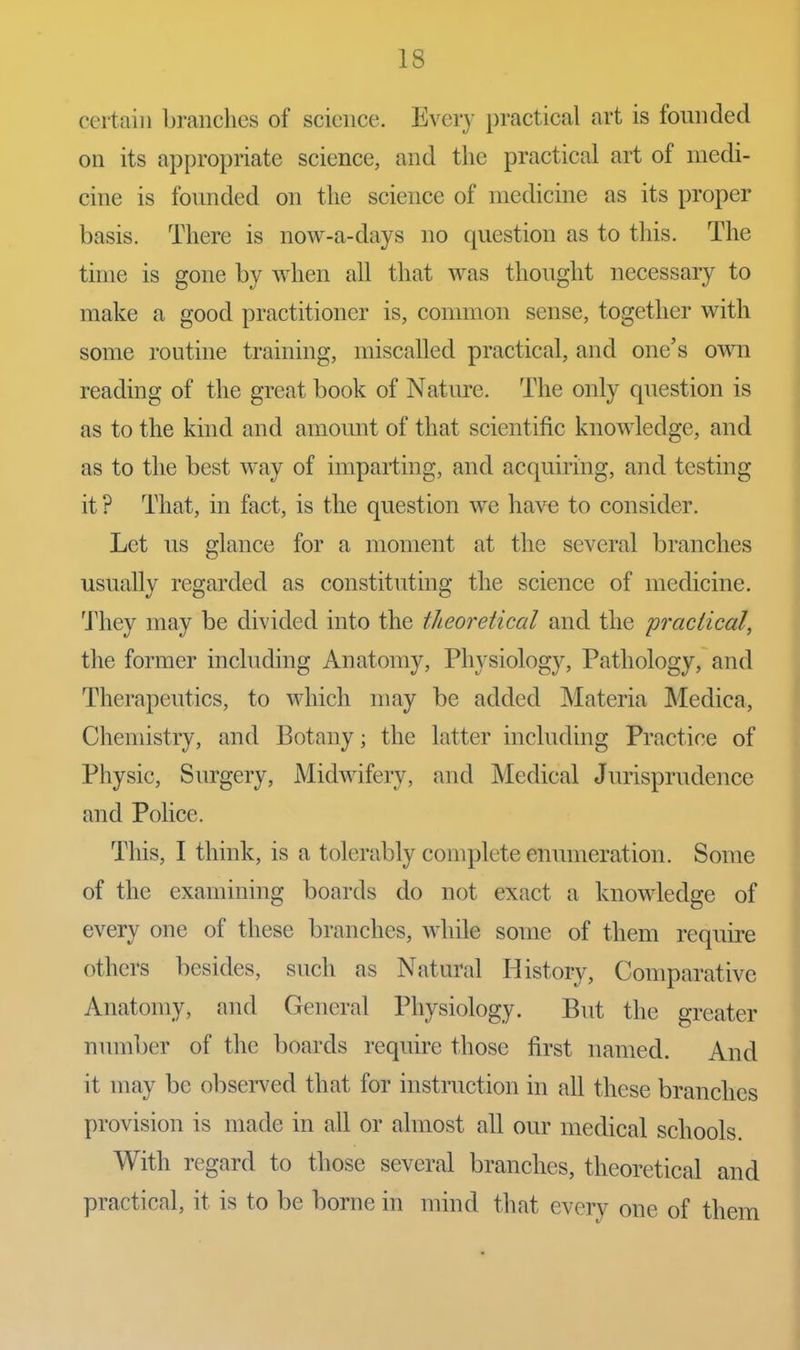 certain branches of science. Every practical art is founded on its appropriate science, and the practical art of medi- cine is founded on the science of medicine as its proper basis. There is now-a-days no question as to this. The time is gone by when all that was thought necessary to make a good practitioner is, common sense, together with some routine training, miscalled practical, and one's own reading of the great book of Natm-e. The only question is as to the kind and amount of that scientific knowledge, and as to the best way of imparting, and acquiring, and testing it ? That, in fact, is the question we have to consider. Let us glance for a moment at the several branches usually regarded as constituting the science of medicine. 'J'hey may be divided into the theoretical and the practical, the former including Anatomy, Physiology, Pathology, and Therapeutics, to which may be added Materia Medica, Chemistry, and Botany; the latter including Practice of Physic, Surgery, Midwifery, and Medical Jurisprudence and Pohce. This, I think, is a tolerably complete enumeration. Some of the examining boards do not exact a knowledge of every one of these branches, while some of them require others besides, such as Natural History, Comparative Anatomy, and General Physiology. But the greater number of the boards require those first named. And it may be observed that for instruction in all these branches provision is made in all or almost all our medical schools. With regard to those several branches, theoretical and practical, it is to be borne in mind that every one of them