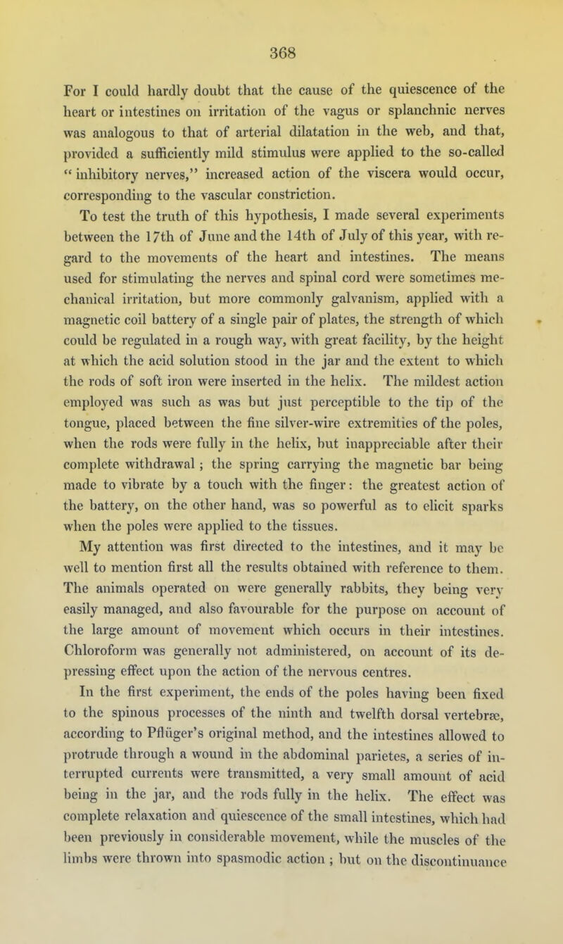 For I could hardly doubt that the cause of the quiescence of the heart or intesthies on irritation of the vagus or splanchnic nerves was analogous to that of arterial dilatation in the web, and that, provided a sufficiently mild stimulus were applied to the so-called  inhibitory nerves, increased action of the viscera would occur, corresponding to the vascular constriction. To test the truth of this hypothesis, I made several experiments between the 17th of June and the 14th of July of this year, with re- gard to the movements of the heart and intestines. The means used for stimulating the nerves and spinal cord were sometimes me- chanical irritation, but more commonly galvanism, applied with a magnetic coil battery of a single pair of plates, the strength of which could be regulated in a rough way, with great facility, by the height at which the acid solution stood in the jar and the extent to which the rods of soft iron were inserted in the helix. The mildest action employed was such as was but just perceptible to the tip of the tongue, placed between the fine silver-wire extremities of the poles, when the rods were fully in the helix, but inappreciable after their complete withdrawal; the spring carrying the magnetic bar being made to vibrate by a touch with the finger: the greatest action of the battery, on the other hand, was so powerful as to elicit sparks when the poles were applied to the tissues. My attention was first directed to the intestines, and it may be well to mention first all the results obtained with reference to them. The animals operated on were generally rabbits, they being ver}- easily managed, and also favourable for the purpose on account of the large amount of movement which occurs in their intestines. Chloroform was generally not administered, on account of its de- pressing effect upon the action of the nervous centres. In the first experiment, the ends of the poles having been fixed to the spinous processes of the ninth and twelfth dorsal vertebrae, according to Pfliiger's original method, and the intestines allowed to protrude through a wound in the abdominal parietes, a series of in- terrupted currents were transmitted, a very small amount of acid being in the jar, and the rods fully in the helix. The effect was complete relaxation and quiescence of the small intestines, which had been previously in considerable movement, while the muscles of the limbs were thrown into spasmodic action ; but on the discontinuance