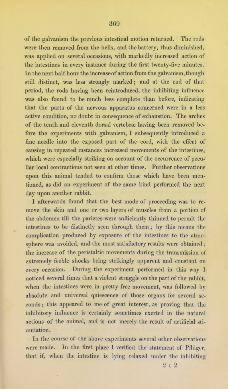 36i) of the galvanism the previous intestinal motion returned. The rods were then removed from the helix, and the hattery, thus diminished, was applied on several occasions, with markedly increased action of the intestines in every instance during the first twenty-five minutes. In the next half hour the increase of action from the galvanism, though still distinct, was less strongly marked; and at the end of that period, the rods having been reintroduced, the inhibiting influence was also found to be much less complete than before, indicating that the parts of the nervous apparatus concerned were in a less active condition, no doubt in consequence of exhaustion. The arches of the tenth and eleventh dorsal vertebrae having been removed be- fore the experiments with galvanism, I subsequently introduced a fine needle into the exposed part of the cord, with the effect of causing in repeated instances increased movements of the intestines, which were especially striking on account of the occurrence of pecu- liar local contractions not seen at other times. Further observations upon this animal tended to confirm those which have been men- tioned, as did an experiment of the same kind performed the next day upon another rabbit. I afterwards found that the best mode of proceeding was to re- move the skin and one or two layers of muscles from a portion of the abdomen till the parietes were sufiiciently thinned to permit the intestines to be distinctly seen through them; by this means the complication produced by exposure of the intestines to the atmo- sphere was avoided, and the most satisfactory results were obtained; the increase of the peristaltic movements during the transmission of extremely feeble shocks being strikingly aj)parent and constant on every occasion. During the experiment performed in this way I noticed several times that a violent struggle on the part of the rabbit, when the intestines were in pretty free movement, was followed by absolute and universal quiescence of those organs for several se- conds ; this appeared to me of great interest, as proving that the inhibitory influence is certainly sometimes exerted in the natural actions of the animal, and is not merely the result of artificial sti- mulation. In the course of the above experiments several other observations were made. In the first place I verified the statement of Pfliigev, that if, when the intestine is lying relaxed under tlic inhibiting 2 c 2