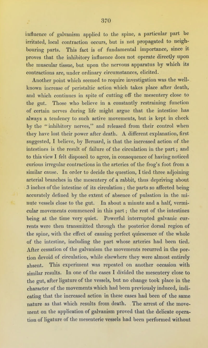 influence of galvanism applied to the spine, a particular part be irritated, local contraction occurs, but is not propagated to neigh- bouring parts. This fact is of fundamental importance, since it proves that the inhibitory influence does not operate directly upon the muscular tissue, but upon the nervous apparatus by which its contractions are, under ordinary circumstances, elicited. Another point which seemed to require investigation was the well- known increase of peristaltic action which takes place after death, and which continues in spite of cutting off the mesentery close to the gut. Those who believe in a constantly restraining function of certain nerves during life might argue that the intestine has always a tendency to such active movements, but is kept in check by the  inhibitory nerves, and released from their control when they have lost their power after death. A different explanation, first suggested, I believe, by Bernard, is that the increased action of the intestines is the result of failure of the circulation in the part; and to this view I felt disposed to agree, in consequence of having noticed curious irregular contractions in the arteries of the frog's foot from a similar cause. In order to decide the question, I tied three adjoining arterial branches in the mesentery of a rabbit, thus depriving about 3 inches of the intestine of its circulation ; the parts so aiFected being accurately defined by the extent of absence of pulsation in the mi- nute vessels close to the gut. In about a minute and a half, vermi- cular movements commenced in this part; the rest of the intestines being at the time very quiet. Powerful interrupted galvanic cur- rents were then transmitted through the posterior dorsal region of the spine, with the effect of causing perfect quiescence of the whole of the intestine, including the part whose arteries had been tied. After cessation of the galvanism the movements recurred in the por- tion devoid of circulation, while elsewhere they were almost entirely absent. This experiment was repeated on another occasion with similar results. In one of the cases I divided the mesentery close to the gut, after ligature of the vessels, but no change took place in the character of the movements which had been previously induced, indi- cating that the increased action in these cases had been of the same nature as that which results from death. The arrest of the move- ment on the application of galvanism proved that the delicate opera- tion of ligature of the mesenteric vessels had been performed without