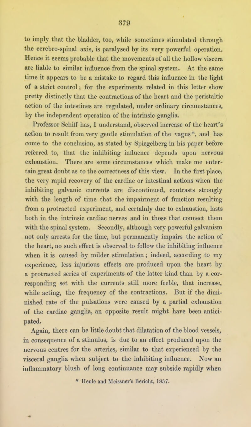 to imply that the bladder, too, while sometimes stimulated through the cerebro-spinal axis, is paralysed by its very powerful operation. Hence it seems probable that the movements of all the hollow viscera are liable to similar influence from the spinal system. At the same time it appears to be a mistake to regard this influence in the light of a strict control; for the experiments related in this letter show pretty distinctly that the contractions of the heart and the peristaltic action of the intestines are regulated, under ordinary circumstances, by the independent operation of the intrinsic ganglia. Professor Schiff has, I understand, observed increase of the heart's action to result from very gentle stimulation of the vagus*, and has come to the conclusion, as stated by Spiegelberg in his paper before referred to, that the inhibiting influence depends upon nervous exhaustion. There are some circumstances which make me enter- tain great doubt as to the correctness of this view. In the first place, the very rapid recovery of the cardiac or intestinal actions when the inhibiting galvanic currents are discontinued, contrasts strongly with the length of time that the impairment of function resulting from a protracted experiment, and certainly due to exhaustion, lasts both in the intrinsic cardiac nerves and in those that connect them with the spinal system. Secondly, although very powerful galvanism not only arrests for the time, but permanently impairs the action of the heart, no such effect is observed to follow the inhibiting influence when it is caused by milder stimulation; indeed, according to my experience, less injurious effects are produced upon the heart by a protracted series of experiments of the latter kind than by a cor- responding set with the currents still more feeble, that increase, while acting, the frequency of the contractions. But if the dimi- nished rate of the pulsations were caused by a partial exhaustion of the cardiac ganglia, an opposite result might have been antici- pated. Again, there can be little doubt that dilatation of the blood vessels, in consequence of a stimulus, is due to an effect produced upon the nervous centres for the arteries, similar to that experienced by the visceral ganglia when subject to the inhibiting influence. Now an inflammatory blush of long continuance may subside rapidly when * Henle and Meissner's Bericht, 1857.