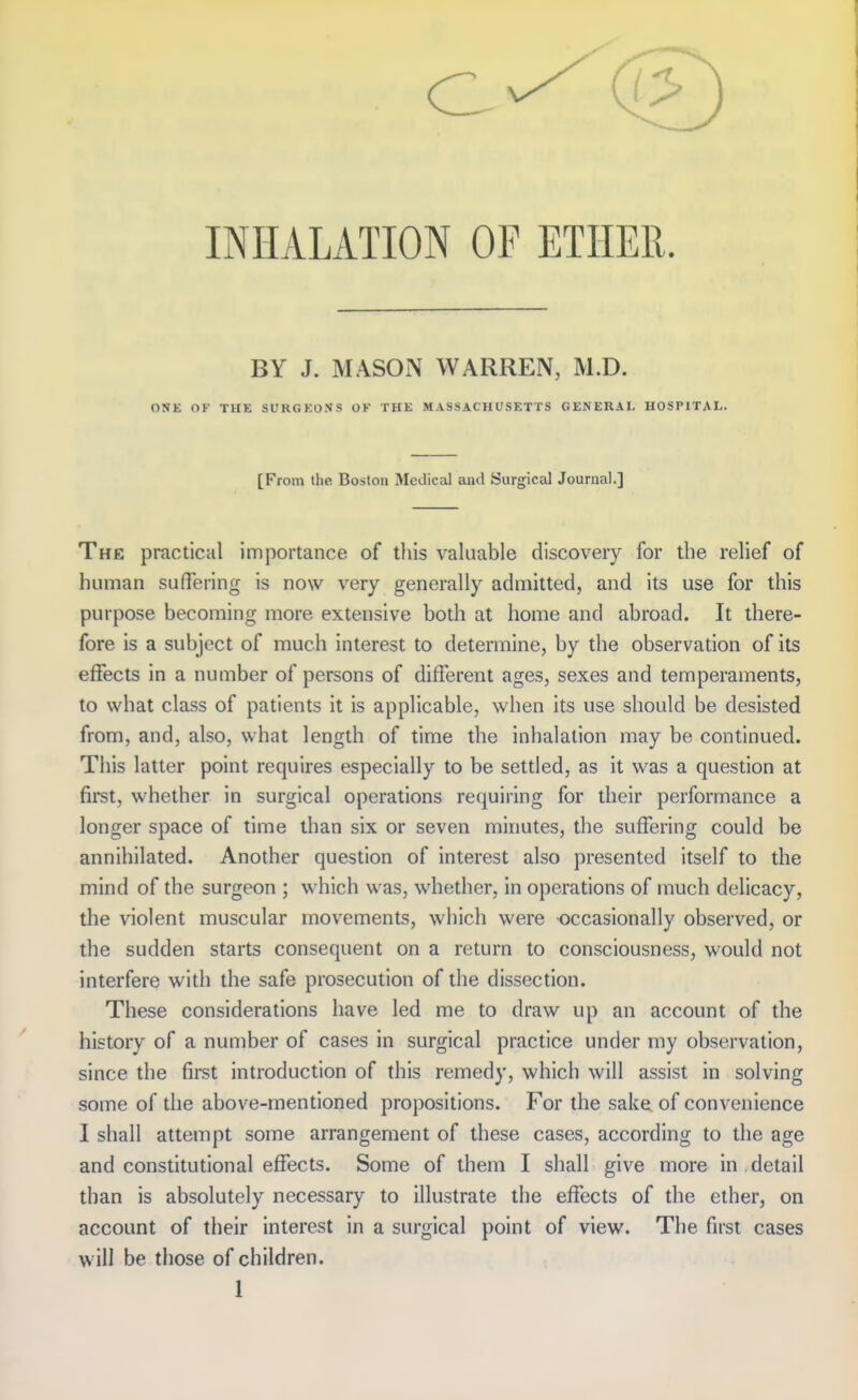 INHALATION OF ETHER. BY J. MASON WARREN, M.D. ONK OK THE SURGKOSS OF THK MASSACHUSETTS GENERAL HOSPITAL. [From the Boston Medical and Surgical Journal.] The practical importance of this valuable discovery for the relief of human suffering is now very generally admitted, and its use for this purpose becoming more extensive both at home and abroad. It there- fore is a subject of much interest to determine, by the observation of its effects in a number of persons of different ages, sexes and temperaments, to what class of patients it is applicable, when its use should be desisted from, and, also, what length of time the inhalation may be continued. This latter point requires especially to be settled, as it was a question at first, whether in surgical operations requiring for their performance a longer space of time than six or seven minutes, the suffering could be annihilated. Another question of interest also presented itself to the mind of the surgeon ; which was, whether, in operations of much delicacy, the violent muscular movements, which were occasionally observed, or the sudden starts consequent on a return to consciousness, would not interfere with the safe prosecution of the dissection. These considerations have led me to draw up an account of the history of a number of cases in surgical practice under my observation, since the first introduction of this remedy, which will assist in solving some of die above-mentioned propositions. For the sake of convenience I shall attempt some arrangement of these cases, according to the age and constitutional effects. Some of them I shall give more in detail than is absolutely necessary to illustrate the effects of the ether, on account of their interest in a surgical point of view. The first cases will be those of children.