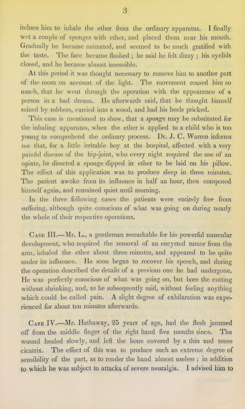 induce him to inhale the ether from the ordinary apparatus. 1 finally wot a couple of sponges with ether, and placed them near his mouth. Gradually he hecame animated, and seemed to be much gratified with the taste. The face became flushed ; he said he felt dizzy ; his eyelids closed, and he became almost insensible. At this period it was thought necessary to remove him to another part of the room on account of the lidit. The movement roused him so much, that he wont through the operation with the appearance of a person in a bad dream. He afterwards said, that he thought himself seized by robbers, carried into a wood, and had his heels pricked. This case is mentioned to show, that a sponge may be substituted for the inhaling apparatus, when the ether is applied to a child who is too young to comprehend the ordinary process. Dr. J. C. Warren informs me that, for a little irritable boy at the hospital, affected with a very painful disease of the hip-joint, who every night required the use of an opiate, he directed a sponge dipped in ether to be laid on his pillow. The effect of this application was to produce sleep in three minutes. The patient awoke from its influence in half an hour, then composed himself again, and remained quiet until morning. In the three following cases the patients were entirely free from suffering, although quite conscious of what was going on during nearly the whole of their respective operations. Case III.—Mr. L., a gentleman remarkable for his powerful muscular development, who required the removal of an encysted tumor from the arm, inhaled the ether about three minutes, and appeared to be quite under its influence. He soon began to recover his speech, and during the operation described the details of a previous one he had undergone. He was perfectly conscious of what was going on, but i)ore the cutting without shrinking, and, as he subsequently said, without feeling anything which could be called pain. A slight degree of exhilaration was expe- rienced for about ten minutes afterwards. Case IV.—Mr. Hathaway, 25 years of age, had the flesh jammed off from the middle finger of the right hand five months since. The wound healed slowly, and left the bone covered by a thin and tense cicatrix. The effect of this was to produce such an extreme degree of sensibility of the part, as to render the hand almost useless ; in addition to which he was subject to attacks of severe neuralgia. I advised him to