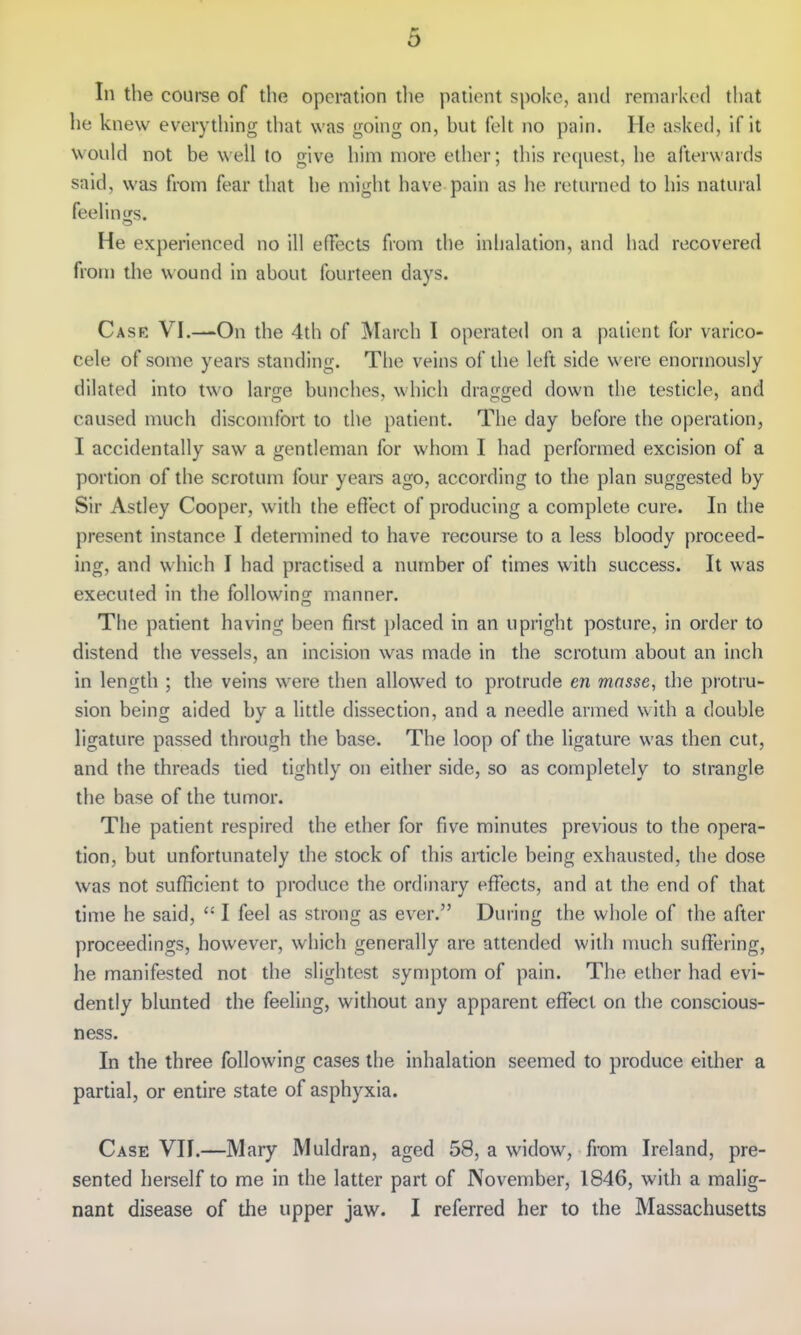 In the coui-se of the opei*ation the patient spoke, and remarked that he knew everything that was going on, hut felt no pain. He asked, if it would not be well to give him more ether; this request, he afterwards said, was from fear that he might have pain as he returned to his natural feelings. He experienced no ill effects from the inhalation, and had recovered from the wound in about fourteen days. Case VI.—On the 4th of March I operated on a patient for varico- cele of some years standing. The veins of the left side were enormously dilated into two large bunches, which dragged down the testicle, and caused much discomfort to the patient. The day before the operation, I accidentally saw a gentleman for whom I had performed excision of a portion of the scrotum four years ago, according to the plan suggested by Sir Astley Cooper, with the effect of producing a complete cure. In the present instance I determined to have recourse to a less bloody proceed- ing, and which I had practised a number of times with success. It was executed in the following manner. The patient having been first placed in an upright posture, in order to distend the vessels, an incision was made in the scrotum about an inch in length ; the veins were then allowed to protrude en masse, the protru- sion being aided by a little dissection, and a needle armed with a double ligature passed through the base. The loop of the ligature was then cut, and the threads tied tightly on either side, so as completely to strangle the base of the tumor. The patient respired the ether for five minutes previous to the opera- tion, but unfortunately the stock of this article being exhausted, the dose was not sufficient to produce the ordinary effects, and at the end of that time he said,  I feel as strong as ever. During the whole of the after proceedings, however, which generally are attended with much suffering, he manifested not the slightest symptom of pain. The ether had evi- dently blunted the feeling, without any apparent effect on the conscious- ness. In the three following cases the inhalation seemed to produce either a partial, or entire state of asphyxia. Case VII.—Mary Muldran, aged 58, a widow, from Ireland, pre- sented herself to me in the latter part of November, 1846, with a malig- nant disease of the upper jaw. I referred her to the Massachusetts