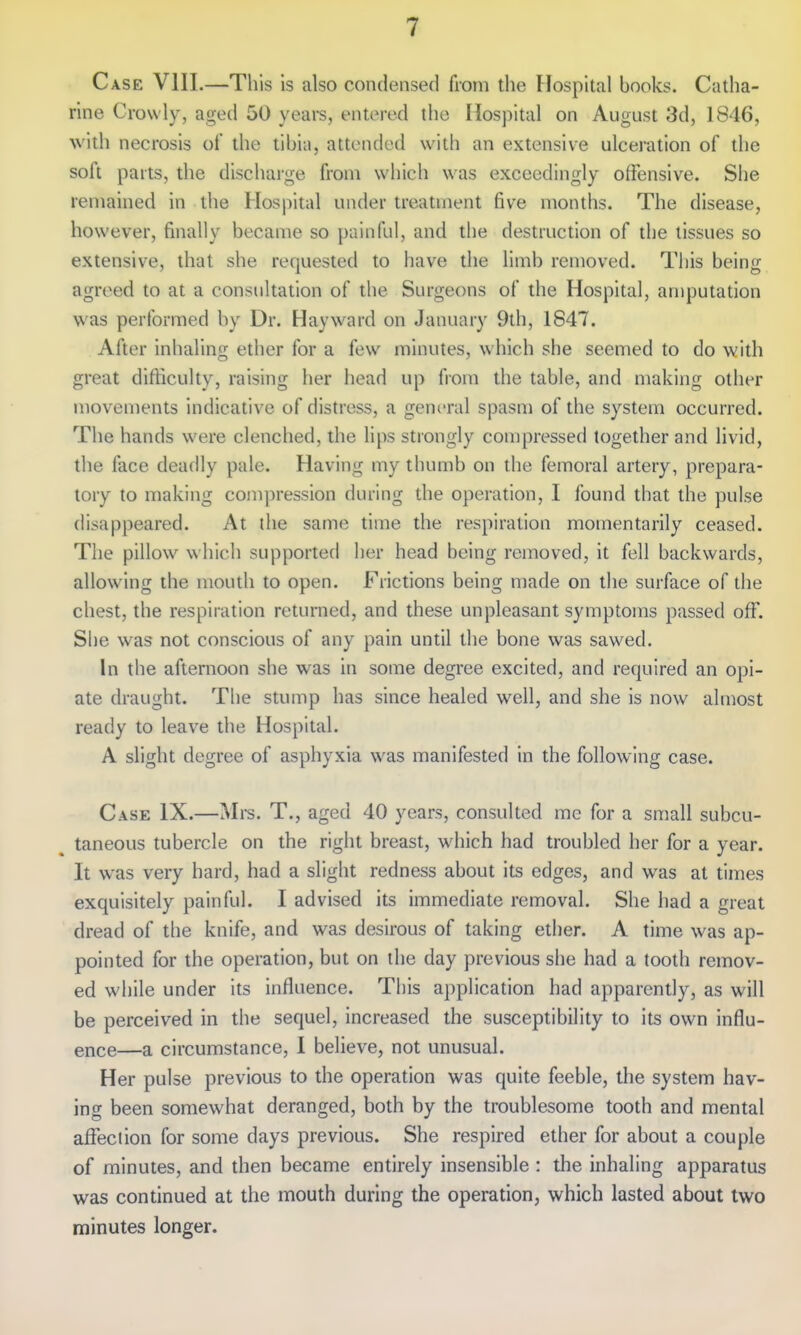 Case VIII.—This is also condensed from the Hospital books. Catha- rine Crovvly, aged 50 years, entered the Hospital on August 3d, 1846, with necrosis of the tibia, attended with an extensive ulceration of the soft parts, the discharge from which was exceedingly offensive. She remained in the Hospital under treatment five months. The disease, however, finally became so painful, and the destruction of the tissues so extensive, that she requested to have the limb removed. This being agreed to at a consultation of the Surgeons of the Hospital, amputation was performed by Dr. Hayward on January 9th, 1847. After inhaling ether for a few minutes, which she seemed to do with great difficulty, raising her head up fiom the table, and making other movements indicative of distress, a general spasm of the system occurred. The hands were clenched, the lips strongly compressed together and livid, the face deadly pale. Having my thumb on the femoral artery, prepara- tory to making compression during the operation, I found that the pulse disappeared. At the same time the respiration momentarily ceased. The pillow which supported her head being removed, it fell backwards, allowing the mouth to open. Frictions being made on the surface of the chest, the respiration returned, and these unpleasant symptoms passed off. She was not conscious of any pain until the bone w<is sawed. In the afternoon she was in some degree excited, and required an opi- ate draught. The stump has since healed well, and she is now almost ready to leave the Hospital. A slight degree of asphyxia was manifested in the following case. Case IX.—Mi-s. T., aged 40 years, consulted mc for a small subcu- taneous tubercle on the right breast, which had troubled her for a year. It was very hard, had a slight redness about its edges, and was at times exquisitely painful. I advised its immediate removal. She had a great dread of the knife, and was desirous of taking ether. A time was ap- pointed for the operation, but on the day previous she had a tooth remov- ed while under its influence. This application had apparently, as will be perceived in the sequel, increased the susceptibility to its own influ- ence—a circumstance, 1 believe, not unusual. Her pulse previous to the operation was quite feeble, the system hav- ing been somewhat deranged, both by the troublesome tooth and mental afteciion for some days previous. She respired ether for about a couple of minutes, and then became entirely insensible : the inhaling apparatus was continued at the mouth during the operation, which lasted about two minutes longer.