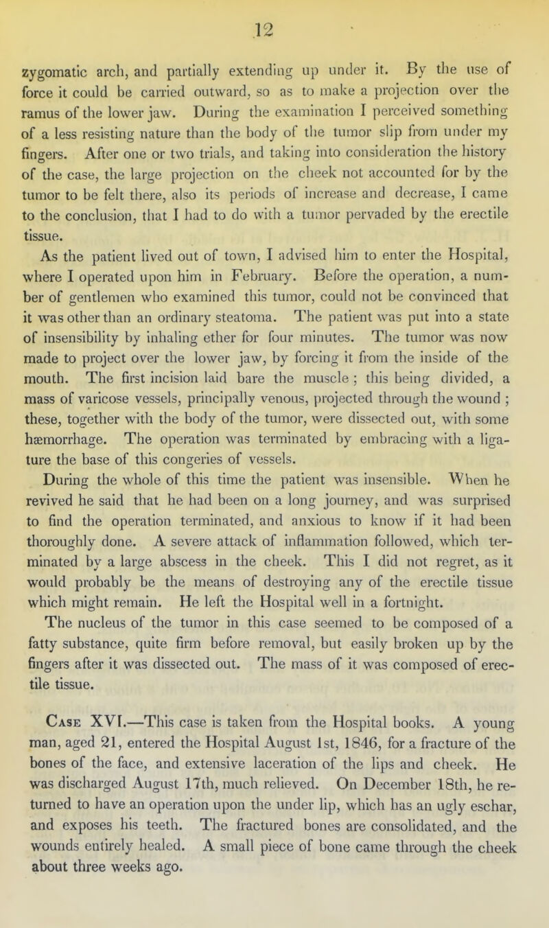 zygomatic arch, and partially extending up under it. By the use of force it could be carried outward, so as to make a projection over the ramus of the lower jaw. During the examination I perceived something of a less resisting nature than the body of the tumor slip from under my fingers. After one or two trials, and taking into consiileration the history of the case, the large projection on the cheek not accounted for by the tumor to be felt there, also its periods of increase and decrease, I came to the conclusion, that I had to do with a tumor pervaded by the erectile tissue. As the patient lived out of town, I advised him to enter the Hospital, where I operated upon him in February. Before the operation, a num- ber of gentlemen who examined this tumor, could not be convinced that it was other than an ordinary steatoma. The patient was put into a state of insensibility by inhaling ether for four minutes. The tumor was now made to project over the lower jaw, by forcing it from the inside of the mouth. The first incision laid bare the muscle ; diis being divided, a mass of varicose vessels, principally venous, projected through the wound ; these, together with the body of the tumor, were dissected out, with some haemorrhage. The operation was terminated by embracing with a liga- ture the base of this congeries of vessels. During the whole of this time the patient was insensible. When he revived he said that he had been on a long journey, and was surprised to find the operation terminated, and anxious to know if it had been thoroughly done. A severe attack of inflammation followed, which ter- minated by a large abscess in the cheek. This I did not regret, as it would probably be the means of destroying any of the erectile tissue which might remain. He left the Hospital well in a fortnight. The nucleus of the tumor in this case seemed to be composed of a fatty substance, quite firm before removal, but easily broken up by the fingers after it was dissected out. The mass of it was composed of erec- tile tissue. Case XVI.—This case is taken from the Hospital books. A young man, aged 21, entered the Hospital August 1st, 1846, for a fracture of the bones of the face, and extensive laceration of the lips and cheek. He was discharged August 17th, much relieved. On December 18th, he re- turned to have an operation upon the under lip, which has an ugly eschar, and exposes his teeth. The fractured bones are consolidated, and the wounds entirely healed. A small piece of bone came through the cheek about three weeks ago.