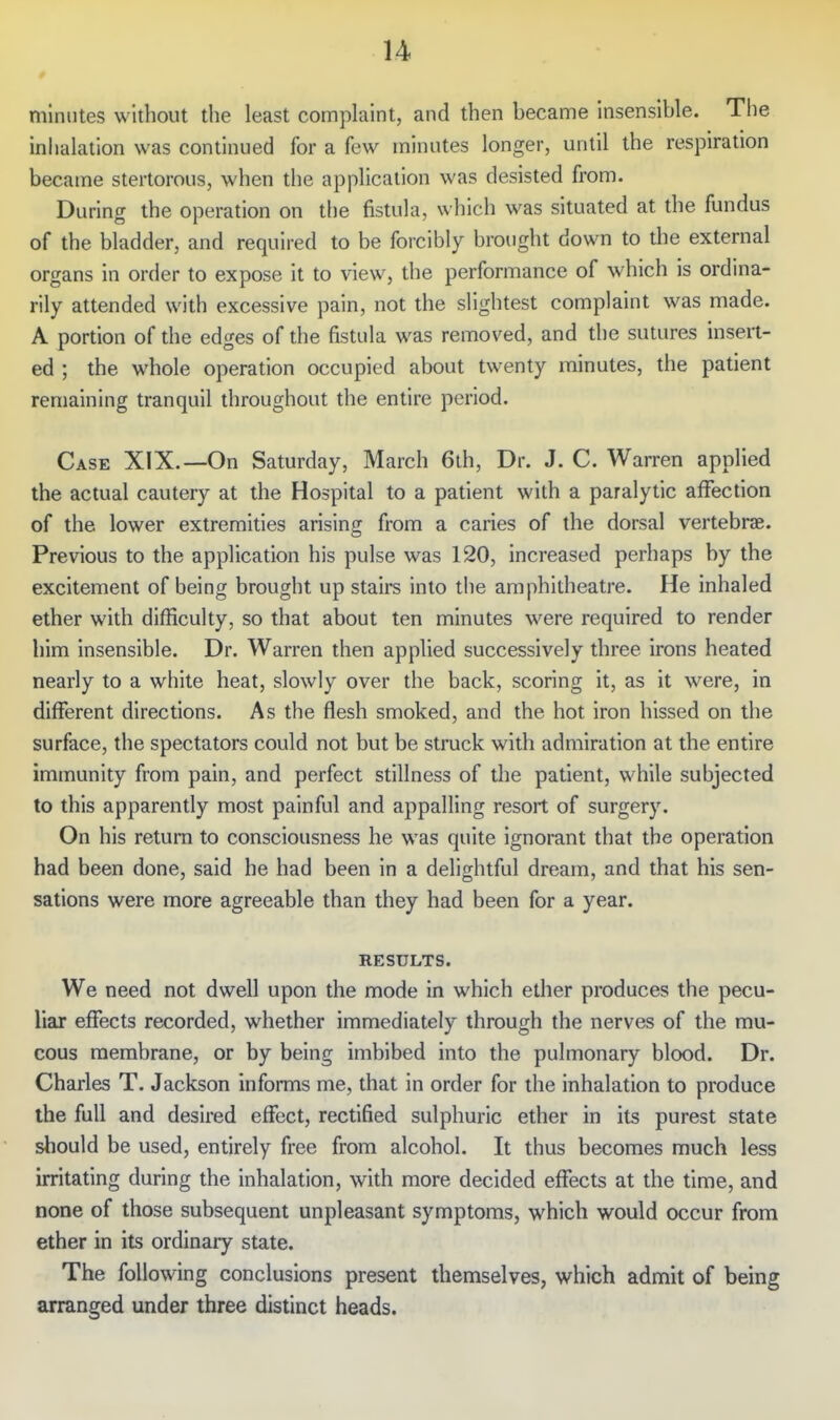 minutes without the least complaint, and then became insensible. The inhalation was continued for a few minutes longer, until the respiration became stertorous, when the application was desisted from. During the operation on the fistula, which was situated at the fundus of the bladder, and required to be forcibly brought down to the external organs in order to expose it to view, the performance of which is ordina- rily attended with excessive pain, not the slightest complaint was made. A portion of the edges of the fistula was removed, and the sutures insert- ed ; the whole operation occupied about twenty minutes, the patient remaining tranquil throughout the entire period. Case XIX.—On Saturday, March 6th, Dr. J. C. Warren applied the actual cautery at the Hospital to a patient with a paralytic affection of the lower extremities arising from a caries of the dorsal vertebrae. Previous to the application his pulse was 120, increased perhaps by the excitement of being brought up stairs into the amphitheatre. He Inhaled ether with difficulty, so that about ten minutes were required to render him Insensible. Dr. Warren then applied successively three irons heated nearly to a white heat, slowly over the back, scoring it, as it were, in different directions. As the flesh smoked, and the hot iron hissed on the surface, the spectators could not but be struck with admiration at the entire immunity from pain, and perfect stillness of the patient, while subjected to this apparently most painful and appalling resort of surgery. On his return to consciousness he was quite ignorant that the operation had been done, said he had been in a delightful dream, and that his sen- sations were more agreeable than they had been for a year. RESULTS. We need not dwell upon the mode in which ether produces the pecu- liar effects recorded, whether immediately through the nerves of the mu- cous membrane, or by being imbibed into the pulmonary blood. Dr. Charles T. Jackson informs me, that in order for the inhalation to produce the full and desired effect, rectified sulphuric ether in its purest state should be used, entirely free from alcohol. It thus becomes much less irritating during the inhalation, with more decided effects at the time, and none of those subsequent unpleasant symptoms, which would occur from ether in its ordinary state. The following conclusions present themselves, which admit of being arranged under three distinct heads.