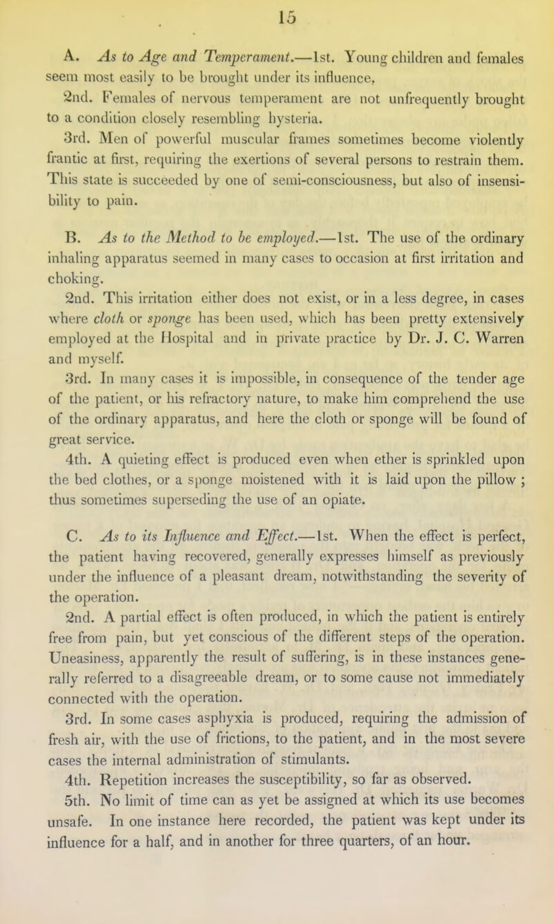 A. ^5 to Age and Temperament.—1st. Young children and females seem most easily to be brought under its influence, 2nd. Females of nervous temperament are not unfrequently brought to a condition closely resembling hysteria. 3rd. Men of powerful muscular frames sometimes become violently frantic at fii-st, requiring the exertions of several persons to restrain them. Tliis state is succeeded by one of semi-consciousness, but also of insensi- bility to pain. B. As to the Method to he employed.—1st. The use of the ordinary inhaling apparatus seemed in many cases to occasion at first irritation and chokino;. 2nd. This irritation cither does not exist, or in a less degree, in cases where cloth or sponge has been used, which has been pretty extensively employed at the Hospital and in private practice by Dr. J. C. Warren and myself. 3rd. In many cases it is impossible, in consequence of the tender age of the patient, or his refractory nature, to make him comprehend the use of the ordinary apparatus, and here the cloth or sponge will be found of great service. 4th. A quieting effect is produced even when ether is sprinkled upon the bed clodies, or a sponge moistened witli it is laid upon the pillow ; thus sometimes superseding the use of an opiate. C. As to its Influence and Effect.— 1st. When the effect is perfect, the patient having recovered, generally expresses himself as previously under the influence of a pleasant dream, notwithstanding the severity of the operation. 2nd. A partial effect is often produced, in which the patient is entirely free from pain, but yet conscious of the different steps of the operation. Uneasiness, apparently the result of sufl'ering, is in these instances gene- rally referred to a disagreeable dream, or to some cause not immediately connected with the operation. 3rd. In some cases asphyxia is produced, requiring the admission of fresh air, with the use of frictions, to the patient, and in the most severe cases the internal administration of stimulants. 4th. Repetition increases the susceptibility, so far as observed. 5th. No limit of time can as yet be assigned at which its use becomes unsafe. In one instance here recorded, the patient was kept under its influence for a half, and in another for three quarters, of an hour.