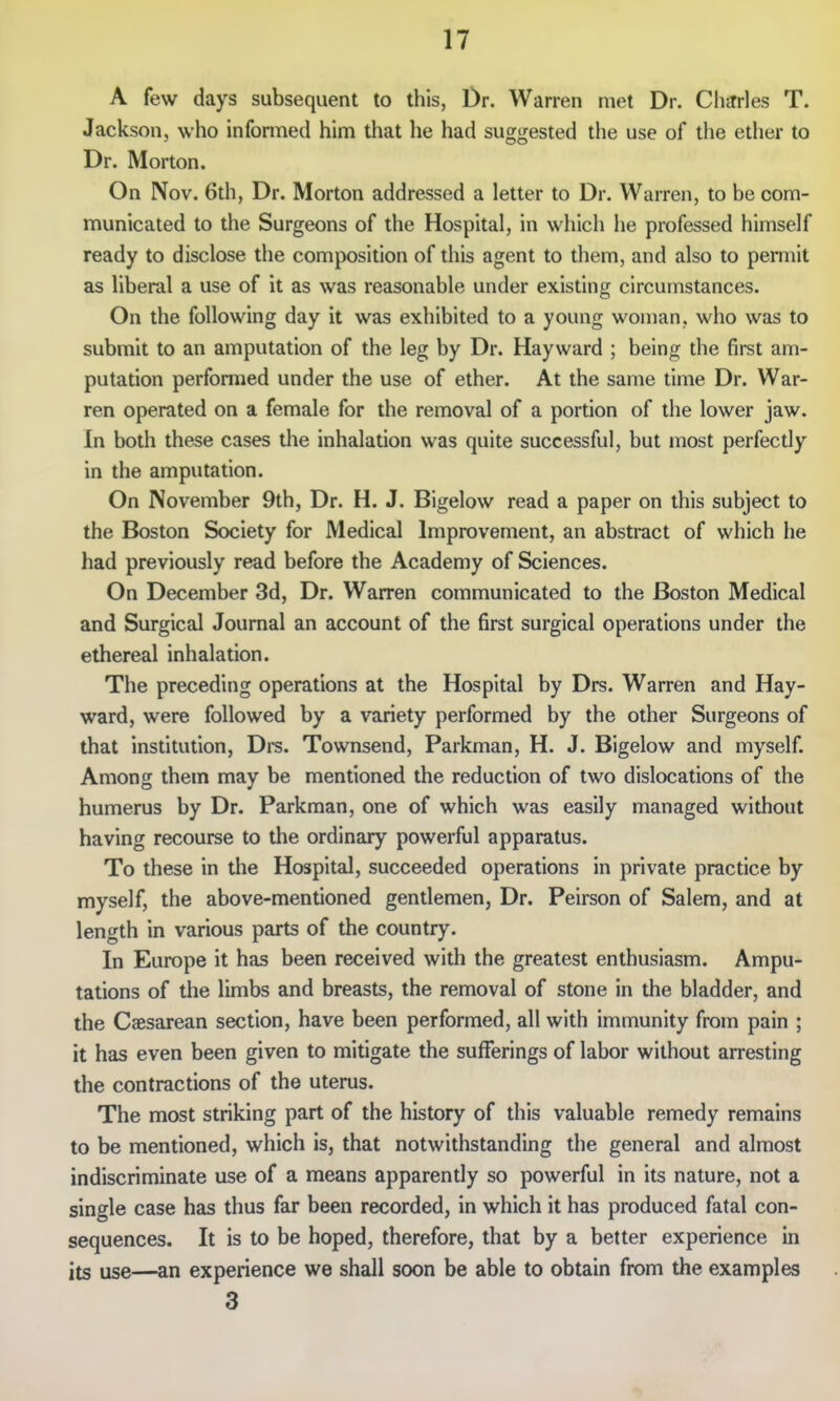 A few days subsequent to this, Dr. Warren met Dr. ChiTrles T. Jackson, who informed him that he had suggested the use of the ether to Dr. Morton. On Nov. 6th, Dr. Morton addressed a letter to Dr. Warren, to be com- municated to the Surgeons of the Hospital, in which he professed himself ready to disclose the composition of this agent to them, and also to permit as liberal a use of it as was reasonable under existing circumstances. On the following day it was exhibited to a young woman, who was to submit to an amputation of the leg by Dr. Hayward ; being the first am- putation performed under the use of ether. At the same time Dr. War- ren operated on a female for the removal of a portion of the lower jaw. In both these cases the inhalation was quite successful, but most perfectly in the amputation. On November 9th, Dr. H. J. Bigelow read a paper on this subject to the Boston Society for Medical Improvement, an abstract of which he had previously read before the Academy of Sciences. On December 3d, Dr. Warren communicated to the Boston Medical and Surgical Journal an account of the first surgical operations under the ethereal inhalation. The preceding operations at the Hospital by Drs. Warren and Hay- ward, were followed by a variety performed by the other Surgeons of that institution, Drs. Townsend, Parkman, H. J. Bigelow and myself. Among them may be mentioned the reduction of two dislocations of the humerus by Dr. Parkman, one of which was easily managed without having recourse to the ordinary powerful apparatus. To these in the Hospital, succeeded operations in private practice by myself, the above-mentioned gentlemen, Dr. Peirson of Salem, and at length in various parts of the country. In Europe it has been received with the greatest enthusiasm. Ampu- tations of the limbs and breasts, the removal of stone in the bladder, and the Caesarean section, have been performed, all with immunity from pain ; it has even been given to mitigate the sufferings of labor without arresting the contractions of the uterus. The most striking part of the history of this valuable remedy remains to be mentioned, which is, that notwithstanding the general and almost indiscriminate use of a means apparently so powerful in its nature, not a single case has thus far been recorded, in which it has produced fatal con- sequences. It is to be hoped, therefore, that by a better experience in its use—an experience we shall soon be able to obtain from the examples 3