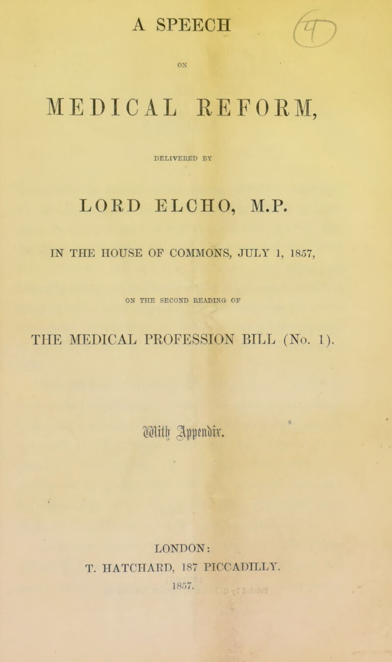 MEDICAL REFORM, DELIVERED BY LORD ELCHO, M.R IN THE HOUSE OF COJMMONS, JULY 1, 1857, ON THE SECOND REyVDING OF THE MEDICAL PROFESSION BILL (No. 1). LONDON: T. HATCHARD, 187 PICCADILLY. 1857.