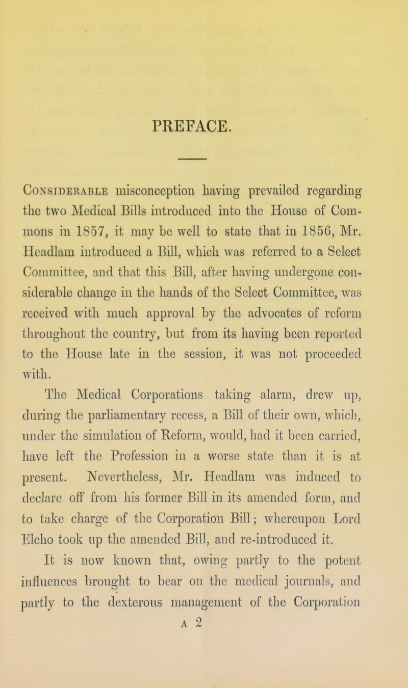 PREFACE. Considerable misconception having prevailed regarding the two Medical Bills introduced into the House of Com- mons in 1857, it may be well to state that in 1856, Mr. Headlam introduced a Bill, which was referred to a Select Committee, and that this Bill, after having undergone con- siderable change in the hands of the Select Committee, was received with much approval by the advocates of reform throughout the country, but from its having been reported to the House late in the session, it was not proceeded with. The Medical Corporations taking alarm, drew up, during the parliamentary recess, a Bill of their own, which, under the simulation of Reform, would, had it been carried, have left the Profession in a worse state than it is at present. Nevertheless, Mr. Headlam Avas induced to declare off from his former Bill in its amended form, and to take charge of the Corporation Bill; whereupon Lord Elcho took up the amended Bill, and re-introduced it. It is now known that, owing partly to the potent influences brought to bear on the medical journals, and partly to the dexterous management of the Corporation A 2