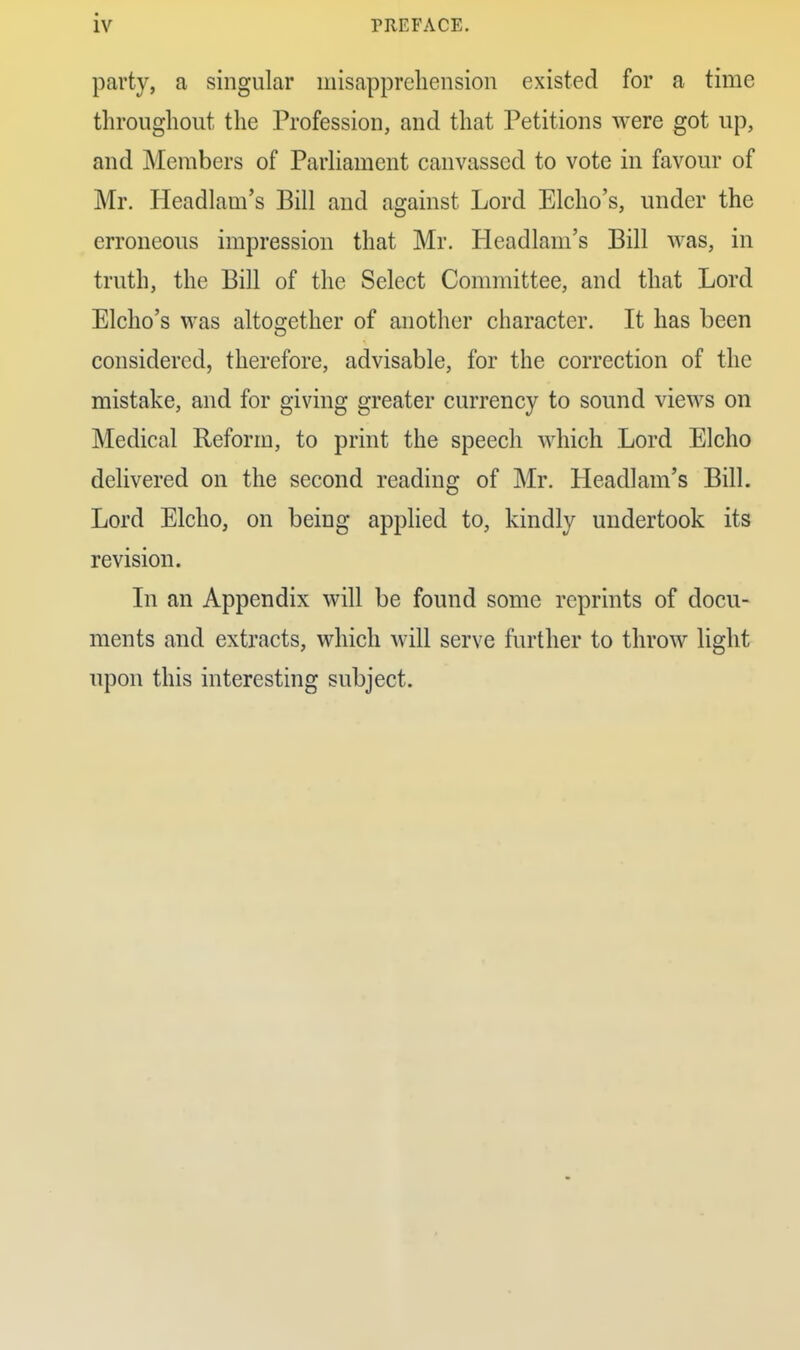 party, a singular misapprehension existed for a time throughout the Profession, and that Petitions were got up, and Members of Parliament canvassed to vote in favour of Mr. Headlam's Bill and against Lord Elcho's, under the erroneous impression that Mr. Headlam's Bill was, in truth, the Bill of the Select Committee, and that Lord Elcho's was altosrether of another character. It has been considered, therefore, advisable, for the correction of the mistake, and for giving greater currency to sound views on Medical Reform, to print the speech which Lord Elcho delivered on the second reading of Mr. Headlam's Bill. Lord Elcho, on being applied to, kindly undertook its revision. In an Appendix will be found some reprints of docu- ments and extracts, which will serve further to throw light upon this interesting subject.