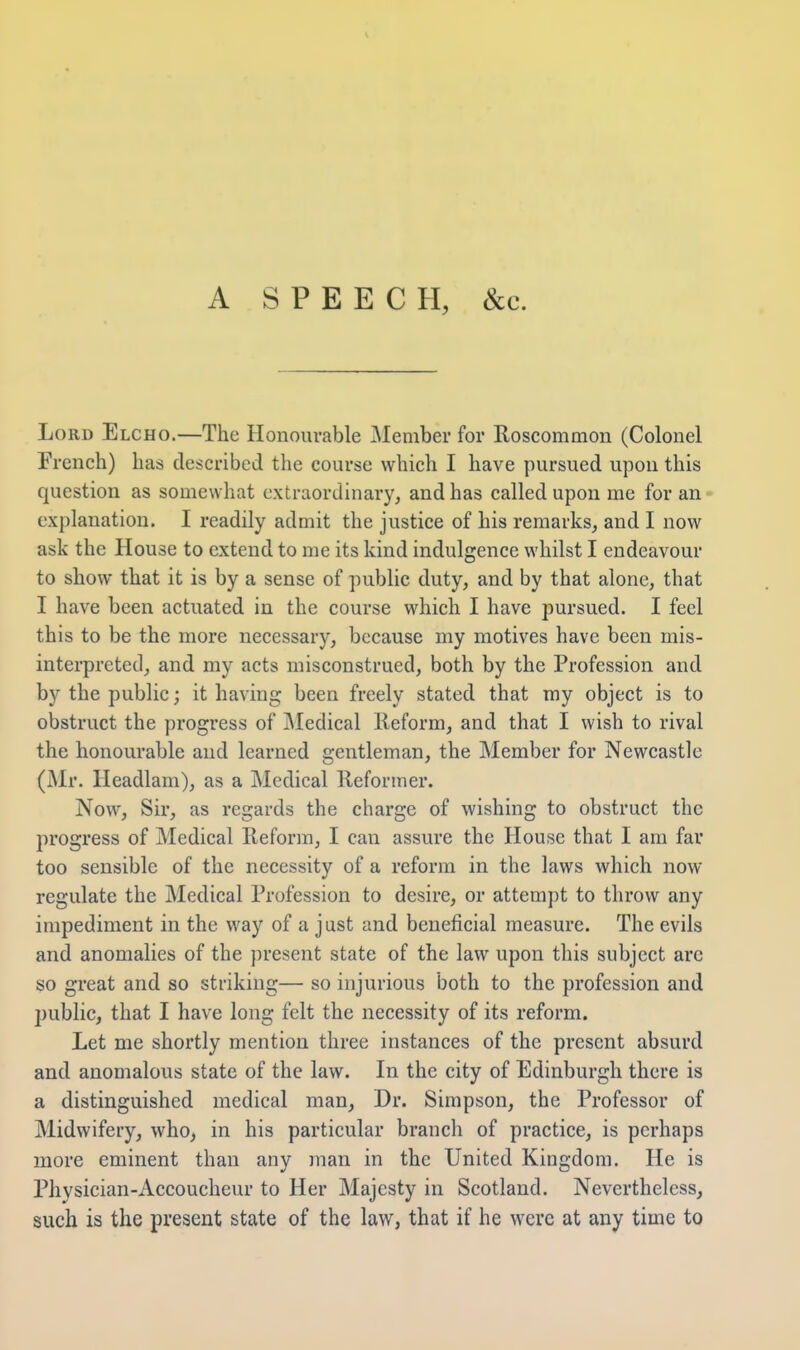 A SPEECH, &c. Lord Elcho.—The Honourable Member for Roscommon (Colonel French) has described the course which I have pursued upon this question as somewhat extraordinary^ and has called upon me for an explanation. I readily admit the justice of his remarks, and I now ask the House to extend to me its kind indulgence whilst I endeavour to show that it is by a sense of public duty, and by that alone, that I have been actuated in the course which I have pursued. I feel this to be the more necessary, because my motives have been mis- interpreted, and my acts misconstrued, both by the Profession and by the public; it having been freely stated that my object is to obstruct the progress of IMedical Reform, and that I wish to rival the honourable and learned gentleman, the Member for Newcastle (Mr. Headlam), as a Medical Reformer. Now, Sir, as regards the charge of wishing to obstruct the progress of Medical Reform, I can assure the House that I am far too sensible of the necessity of a reform in the laws which now regulate the Medical Profession to desire, or attempt to throw any impediment in the way of a just and beneficial measure. The evils and anomalies of the present state of the law upon this subject are so great and so striking— so injurious both to the profession and public, that I have long felt the necessity of its reform. Let me shortly mention three instances of the present absurd and anomalous state of the law. In the city of Edinburgh there is a distinguished medical man, Dr. Simpson, the Professor of Midwifery, who, in his particular branch of practice, is perhaps more eminent than any man in the United Kingdom. He is Physician-Accoucheur to Her Majesty in Scotland. Nevertheless, such is the present state of the law, that if he were at any time to