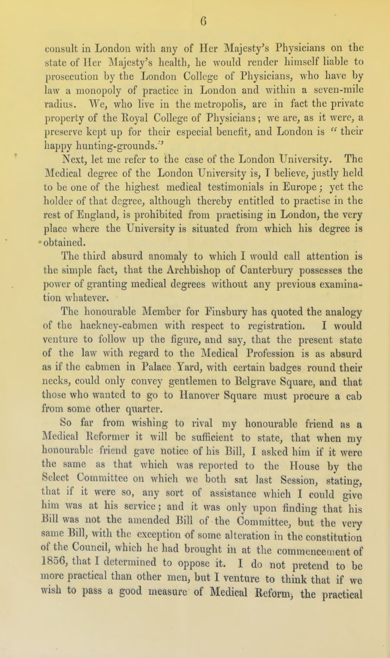 consult in London with any of Her Majesty^s Physicians on the state of ller J\Iajcsty's health, he would render himself liable to prosecution by the London College of Physicians, who have by law a monopoly of practice in London and within a seven-mile radius. We, who live in the metropolis, are in fact the private property of the Royal College of Physicians; we are, as it were, a preserve kept up for their especial benefit, and London is  their happy hunting-grounds.'^ Next, let me refer to the case of the London University. The Medical degree of the London University is, T believe, justly held to be one of the highest medical testimonials in Europe; yet the holder of that degree, although thereby entitled to practise in the rest of England, is prohibited from practising in London, the very place where the University is situated from which his degree is obtained. The third absurd anomaly to which I would call attention is the simple fact, that the Archbishop of Canterbury possesses the power of granting medical degrees without any previous examina- tion whatever. The honourable Member for Finsbury has quoted the analogy of the hackney-cabmen with respect to registration. I would venture to follow up the figure, and saj^, that the present state of the law with regard to the ]\Iedical Profession is as absurd as if the cabmen in Palace Yard, with certain badges round their necks, could only convey gentlemen to Belgrave Square, and that those who wanted to go to Hanover Square must procure a cab from some other quarter. So far from wishing to rival my honourable friend as a Medical Reformer it will be sufficient to state, that when my honourable friend gave notice of his Bill, I asked him if it were the same as that which was reported to the House by the Select Committee on which we both sat last Session, stating, that if it were so, any sort of assistance which I could give him was at his service; and it was only upon finding that his Bill was not the amended Bill of the Committee, but the very same Bill, with the exception of some alteration in the constitution of the Council, which he had brought in at the commencement of 1856, that I determined to oppose it. I do not pretend to be more practical than other men, but I venture to think that if we wish to pass a good measure of Medical Reform, the practical