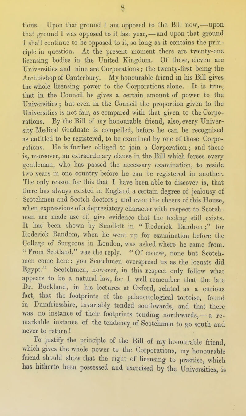 tions. Upon that ground I am opposed to the Bill now,—upon that ground I was opposed to it last year, — and upon that ground I shall continue to be opposed to it, so long as it contains the prin- ciple in question. At the present moment there are twenty-one licensing bodies in the United Kingdom. Of these, eleven are Universities and nine are Corporations; the twenty-first being the Archbishop of Canterbury. My honourable friend in his Bill gives the whole licensing power to the Corporations alone. It is true, that in the Council he gives a certain amount of power to the Universities; but even in the Council the proportion given to the Universities is not fair, as compared with that given to the Corpo- rations. By the Bill of my honourable friend, also, every Univer- sity Medical Graduate is compelled, before he can be recognised as entitled to be registered, to be examined by one of those Corpo- rations. He is further obliged to join a Corporation; and there is, moreover, an extraordinary clause in the Bill which forces every gentleman, who has passed the necessary examination, to reside two years in one country before he can be registered in another. The only reason for this that I have been able to discover is, that there has always existed in England a certain degree of jealousy of Scotchmen and Scotch doctors; and even the cheers of this House, when expressions of a depreciatory character with respect to Scotch- men are made use of, give evidence that the feeling still exists. It has been shown by Smollett in  Roderick Randomfor Roderick Random, when he went up for examination before the College of Surgeons in London, was asked where he came from.  From Scotland, was the reply. Of course, none but Scotch- men come here : you Scotchmen overspread us as the locusts did Egypt.'' Scotchmen, however, in this respect only follow what appears to be a natural law, for I well remember that the late Dr. Buckland, in his lectures at Oxford, related as a curious fact, that the footprints of the paleeontological tortoise, found in Dumfriesshire, invariably tended southwards, and that there was no instance of their footprints tending northwards,—a re- markable instance of the tendency of Scotchmen to go south and never to return! To justify the principle of the Bill of my honourable friend, which gives the whole power to the Corporations, my honourable friend should show that the right of licensing to practise, which has hitherto been possessed and exercised by the Universities, is