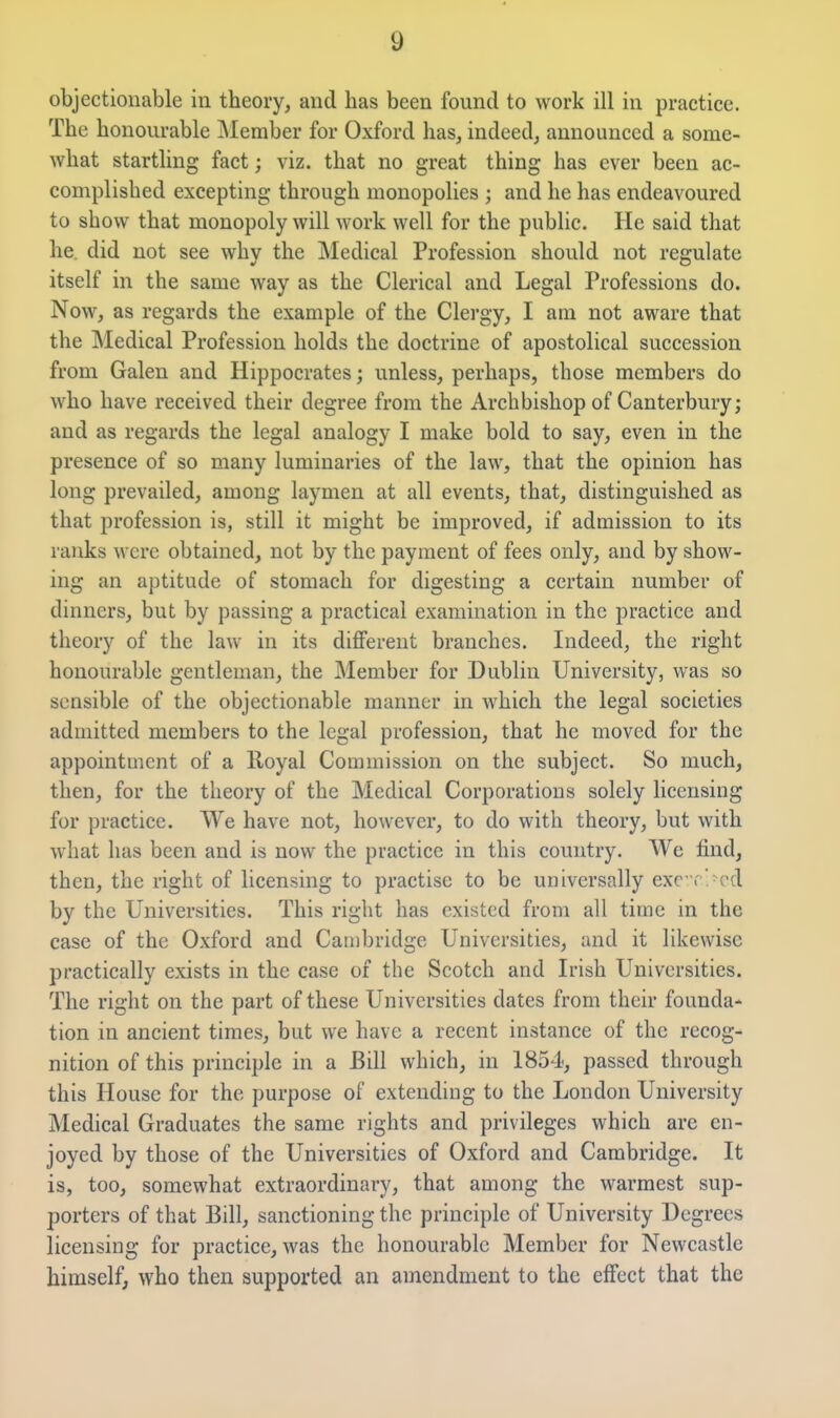 objectionable in theory, and has been found to work ill in practice. The honourable INIember for Oxford has, indeed, announced a some- what startling fact; viz. that no great thing has ever been ac- complished excepting through monopolies ; and he has endeavoured to show that monopoly will work well for the public. He said that he did not see why the Medical Profession should not regulate itself in the same way as the Clerical and Legal Professions do. Now, as regards the example of the Clergy, I am not aware that the Medical Profession holds the doctrine of apostolical succession from Galen and Hippocrates; unless, perhaps, those members do who have received their degree from the Archbishop of Canterbury; and as regards the legal analogy I make bold to say, even in the presence of so many luminaries of the law, that the opinion has long prevailed, among laymen at all events, that, distinguished as that profession is, still it might be improved, if admission to its ranks were obtained, not by the payment of fees only, and by show- ing an aptitude of stomach for digesting a certain number of dinners, but by passing a practical examination in the practice and theory of the law in its different branches. Indeed, the right honourable gentleman, the Member for Dublin University, was so sensible of the objectionable manner in which the legal societies admitted members to the legal profession, that he moved for the appointuient of a Royal Commission on the subject. So much, then, for the theory of the Medical Corporations solely licensing for practice. We have not, however, to do with theory, but with what has been and is now the practice in this country. We find, then, the right of licensing to practise to be universally exc r>cd by the Universities. This right has existed from all time in the case of the Oxford and Cambridge Universities, and it likewise practically exists in the case of the Scotch and Irish Universities. The right on the part of these Universities dates from their founda- tion in ancient times, but we have a recent instance of the recog- nition of this principle in a Bill which, in 1854, passed through this House for the purpose of extending to the London University Medical Graduates the same rights and privileges which are en- joyed by those of the Universities of Oxford and Cambridge. It is, too, somewhat extraordinary, that among the warmest sup- porters of that Bill, sanctioning the principle of University Degrees licensing for practice, was the honourable Member for Newcastle himself, who then supported an amendment to the effect that the