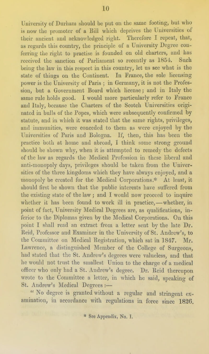 University of Durham should be put on the same footing-, but who is now the promoter of a Bill which deprives the Universities of their ancient and ackno\\ledged right. Therefore I repeat, that, as regards this country, the principle of a University Degree con- ferring the right to practise is founded on old charters, and has received the sanction of Parliament so recently as 1854. Such being the law in this respect in this country, let us see what is the state of things on the Continent. In France, the sole licensing power is the University of Paris ; in Germany, it is not the Profes- sion, but a Governrnent Board which license; and in Italy the same rule holds good. I would more particularly refer to France and Italy, because the Charters of the Scotch Universities origi- nated in bulls of the Popes, which were subsequently confirmed by statute, and in which it was stated that the same rights, privileges, and immunities, were conceded to them as were enjoyed by the Universities of Paris and Bologna. If, then, this has been the practice both at home and abroad, I think some strong ground should be shown why, when it is attempted to remedy the defects of the law as regards the Medical Profession in these liberal and anti-monopoly days, privileges should be taken from the Univer- sities of the three kingdoms which they have always enjoyed, and a monopoly be created for the Medical Corporations.* At least, it should first be shown that the public interests have suffered from the existing state of the law ; and I would now proceed to inquire whether it has been found to work ill in practice,—whether, in point of fact. University Medical Degrees are, as qualifications, in- ferior to the Diplomas given by the IMedical Corporations. On this point I shall read an extract from a letter sent by the late Dr. Reid, Professor and Examiner in the University of St. Andrew^s, to the Committee on Medical Registration, which sat in 1847. Mr. Lawrence, a distinguished Member of the College of Surgeons, had stated that the St. Andrew's degrees were valueless, and that he would not trust the smallest Union to the charge of a medical ofiicer who only had a St. Andrew's degree. Dr. Reid thereupon wrote to the Committee a letter, in which he said, speaking of St. Andrew's Medical Degrees :—  No degree is granted without a regular and stringent ex- amination, in accordance with regulations in force since 1836. * See Appendix, No. I.
