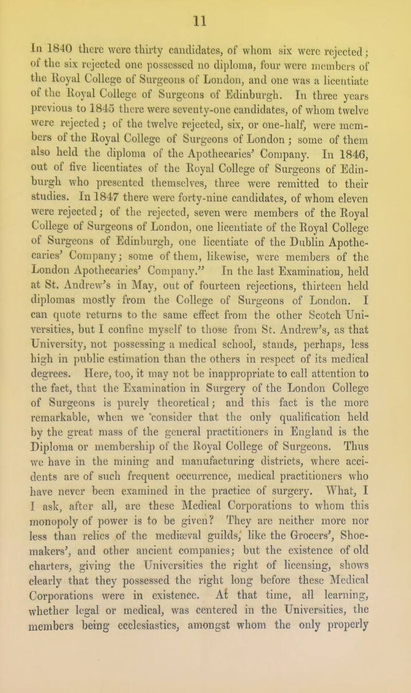 111 1840 there were thirty candidates, of whom six were rejected; ot the six rc^jectcd one possessed no diploma, fom* were members of the Royal College of Sm'geons of London, and one was a licentiate of the lloyal College of Surgeons of Edinburgh. In three years previous to 1845 there were seventy-one candidates, of whom twelve were rejected; of the twelve rejected, six, or one-half, were mem- bers of the Royal College of Surgeons of London ; some of them also held the diploma of the Apothecaries' Company. In 1846, out of five licentiates of the Royal College of Surgeons of Edin- burgh who presented themselves, three were remitted to their studies. In 1847 there were forty-nine candidates, of whom eleven were rejected; of the rejected, seven were members of the Royal College of Surgeons of London, one licentiate of the Royal College of Surgeons of Edinburgh, one licentiate of the Dublin Apothe- caries' Company; some of them, likewise, were members of the London Apothecaries' Company. In the last Examination, held at St. Andrew's in May, out of fourteen rejections, thirteen held diplomas mostly from the College of Surgeons of London. I can quote returns to the same effect from the other Scotch Uni- versities, but I confine myself to those from St. Andrew's, as that University, not possessing a medical school, stands, perhaps, less high in public estimation than the others in respect of its medical degrees. Here, too, it may not be inappropriate to call attention to the fact, that the Examination in Surgery of the London College of Surgeons is purely theoretical; and this fact is the more remarkable, when we consider that the only qualification held by the great mass of the general practitioners in England is the Diploma or membership of the Royal College of Surgeons. Thus we have in the mining and manufacturing districts, where acci- dents are of such frequent occurrence, medical practitioners who have never been examined in the practice of surgery. What, I I ask, after all, are these Medical Corporations to whom this monopoly of power is to be given? They are neither more nor less than relics of the medifeval guilds,' like the Grocers', Shoe- makers', and other ancient companies; but the existence of old charters, giving the Universities the right of licensing, shows clearly that they possessed the right long before these Medical Corporations were in existence. Ai that time, all learning, whether legal or medical, was centered in the Universities, the members being ecclesiastics, amongst whom the only properly